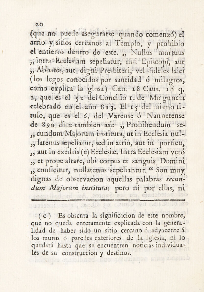 lO (qut no' pueííe asegurarse quando comenzo) el atrio y_ sinos cercanos al Templo, y prohibió el entierro dentro de este. „ Nulíus mortims in'tra-Ecclssiarn sepeliatdrl nisi Episcopi,'aut 1, AbbacéSj-auc.'dijThi- Pccibitcri,' vel -íidcles laici (los legos conbciios por santidad o milagros, como explica' la glosa) Can. i8 Caus. iH q. 2, que es él '< z' dcl Concilio i. de Mo cruncia celebfadd en el taño 8 i 3I El i 5 del mismo ti- tulo, que es el 6. del Yarense ó Nanoecense de 890 dice también asi: „ Prohibendum ‘ se- cundum Majóruni instituta, ucia Ecciesia nul-. latenus scpeliacur, sed in atrio, aut in porticn, aut in exedris (c) Ecclesiac. IntraEcclesiam vero ct prope altare, ubi Corpus ct sanguis Domini coiificícur, nuUatenus 'sepeliantur. Son mny^ dignas da observación aquellas palabras secun- dum Majorum instituta\ pero ni por ellas, ni 3> ( c ) Es obscura la significación de este nombre, que no queda enteramente explicada con la genera- lidad de haber sido un sitio cercano ó adyacente á los muros ó paredes exteriores de la iglesia, ni lo quedará hasta que se encuentren noticias individua- les de su construcción y destinos.