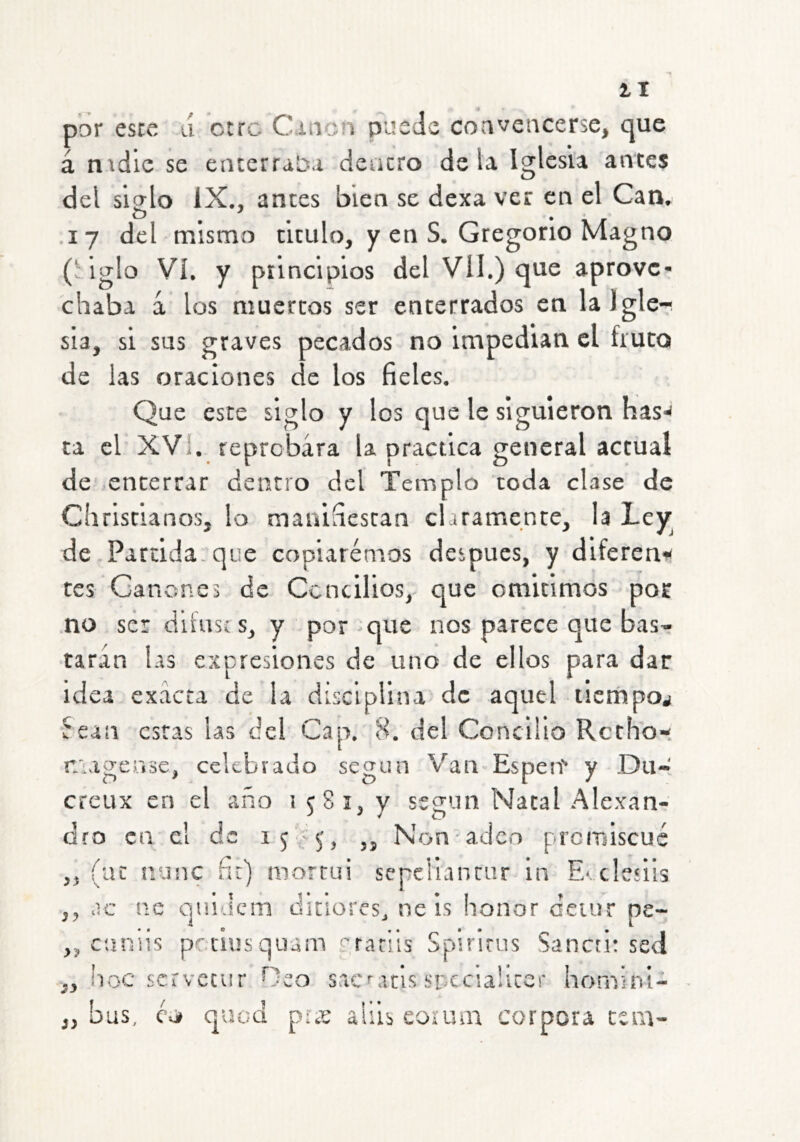 2-1 por esce lí ctrc Cition pusJs coaveocersc, que á ntdie se enterraba deacro déla Iglesia antes del sislo IX., antes bien se dexa ver en el Can. O ' , • .17 del mismo titulo, y en S. Gregorio Magno ('iglo Vi. y piincipios del Vil.) que aprove- chaba á los muertos ser enterrados en lalgle-i sia, si sus graves pecados no impedian el fruto de las oraciones de los fieles. Que este siglo y los que le siguieron has'^ ta el XVI. reprobara la practica general actual de enterrar dentro del Templo toda clase de ehristianos, lo manifiestan claramente, la Lev de Partida, que copiaremos después, y diferenf tes Gañones de Concilios, que omitimos por no ser diíusc s, y por-que nos parece que bas- taran las expresiones de uno de ellos para dar idea exacta de la disciplina de aquel licrhpoj fean estas las del Cap. 8. del Concilio Retho- r/iagease, celebrado según Van Espeit y Du- creux en el año i tSi, v ss<iun Natal Alexan- dro en el de ,, Non adeo promiscué ,, (ac nanc fít) mortui sepeliantur In Evclesiis ,, -ic nc quidem diciores, ne is honor deiur pe- ,, c'aniis petiusquam erarlis Spirlrus Sancri: sed ,, !ioc servecur Oeo sacMcis spccialicer hornini-s „ bus, CvA quod piíC aUis corum corpora tsm-
