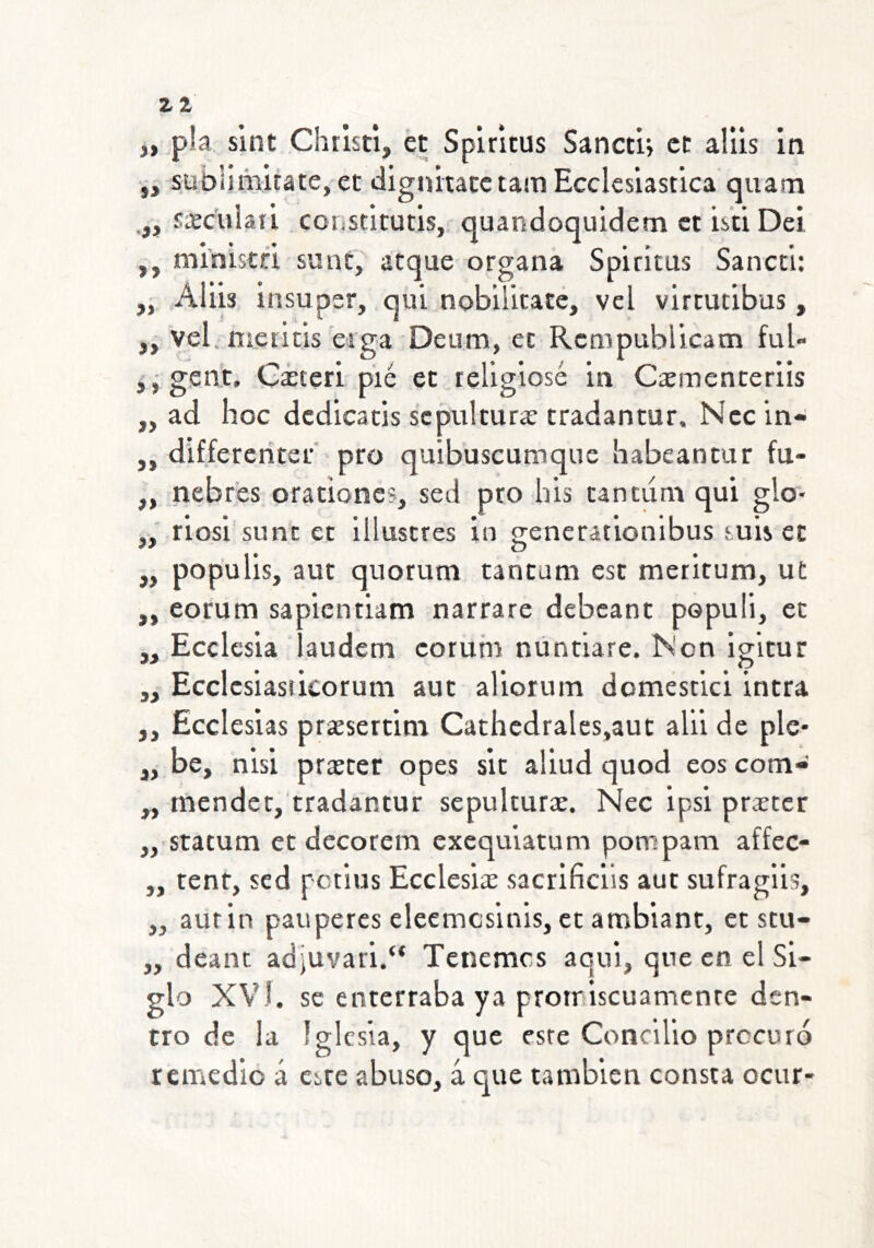 Z1 53 9> 31 3> pía slnt Christi, ét Splmus Sanctij ct alils In sübliAiuate,-ec dignitacclain Ecclcsiast’ica quam fscuiaii constítutls, quandoquldem ct isti Del ,, ml'nista sunt, atque organa Spiritus Sancci: i ,AUis insuper, qui nobilitate, vel vlrtutibus, ¿ yel. meiltis'oíga Deum, et Rcmpublicam ful- jj- gent. Giteri pié et religiosé in Caeraenceriis ,, ad lioc dcdicatis sepultura; tradantur. Nccin- ,, differeriter pro quibuscumque babeantur fu- ,, nebros orationes, sed pro bis tantiim qui glo- „ riosi sime et üluscres in generationibus suis et „ populis, aut quorum tancam est meritum, ut „ eorum sapicntiam narrare debeant populi, et ,, Ecelesia laudem eorum núntiare. iN'on igitur ,, Ecclcsiasiicorum aut aliorum domescici intra ,, Ecciesias prarsertim Cathcdrales.aut alii de ple- be, nisi praícer opes sit aliud quod eos com- tnendetj'tradantur sepulturae. Nec ipsi prater statum ct decorem exequiatum pompam affec- tent, sed petius Ecelesias sacrificils aut sufraglis, aurin pauperes eleemcsinis, ce ambiant, et stu- deant adjuvari/* Tenemos aqui, que en el Si- glo XVÍ. se enterraba ya protriscuamenre den- tro de la iglesia, y que esre Concilio procuró remedio á este abuso, á que también consta ocur- » 33 33 33 33