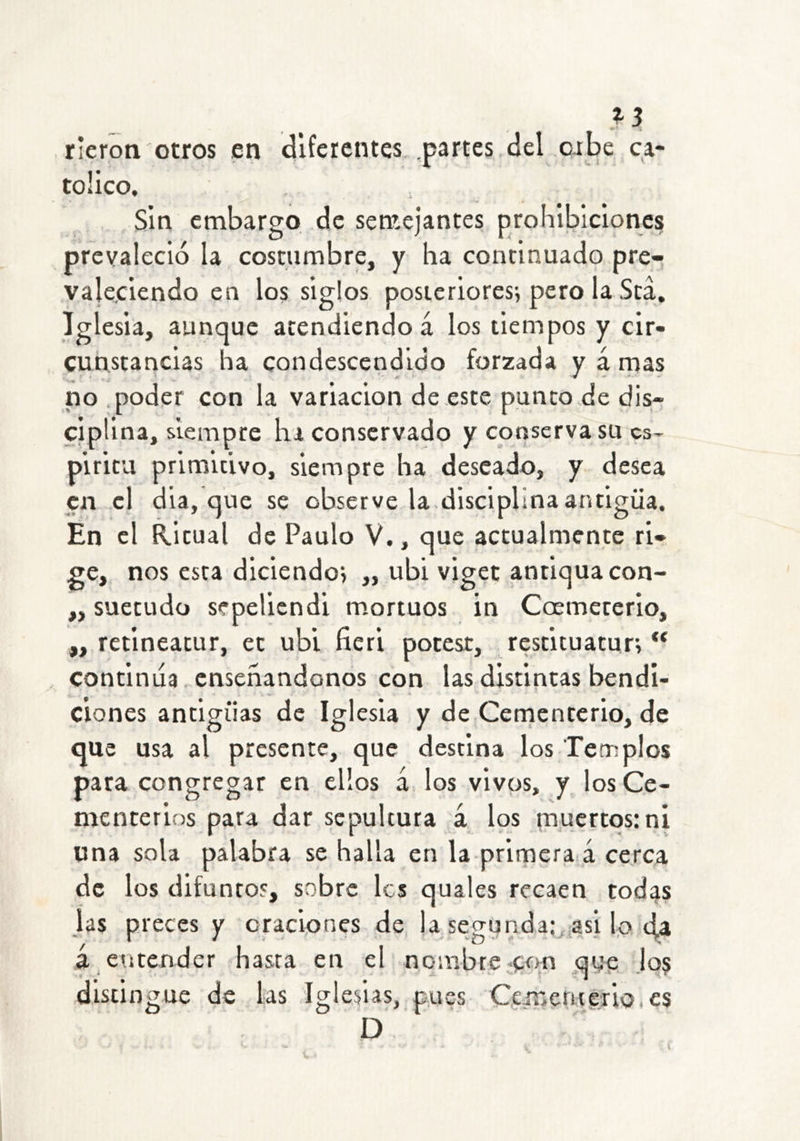 ^3 rieron otros en diferentes .partes del orbe ca- tólico. Sin embargo de senaejantes prohibiciones prevaleció la costumbre, y ha continuado pre- valeciendo en los siglos posicriores^ pero la Sea, Iglesia, aunque atendiendo á los tiempos y cir- cunstancias ha condescendido forzada y á rnas no .poder con la variación de este punto de dis- ciplina, siempre ha conservado y conserva su es- píritu primitivo, siempre ha deseado, y desea en el día, que se observe la.disciplina antigua. En el Ritual de Paulo V., que actualmente ri- ge, nos esta diciendo^ „ ubi viget antlquacon- ,, suetudo sepeliendi mortuos in Coemeterio, „ retineatur, ec ubi ficri potcst, restituatur; “ continua ensenándonos con las distintas bendi- ciones antigiias de Iglesia y de Cementerio, de que usa al presente, que destina los Templos para congregar en ellos á los vivos, y los Ce- menrerios para dar sepultura á los muertos: ni una sola palabra se halla en la prirnera á cerca de los difuntos, sobre les quales recaen todas las preces y oraciones de la segunda;, asi l,o 4a á entender hasta en el nombre con que lo$ distin gue de las Iglesias, pues Cfmeritorio.es D