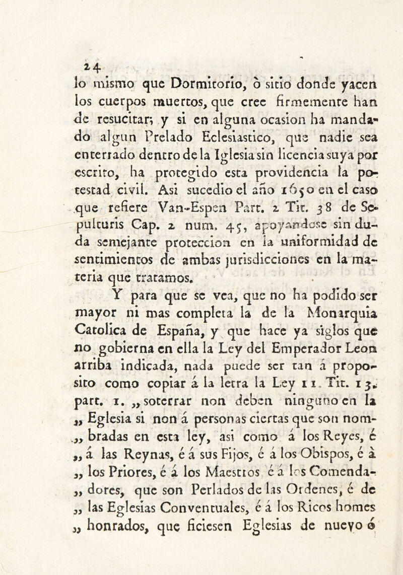Í4; . lo mismo que Dormitorio, o sitio donde yacen los cuerpos muertos, que cree firmemente han de resucitar, y si en alguna ocasión ha manda* do algún Prelado Eclesiástico, que nadie sea enterrado dentro de la Iglesiasin licencia suya por escrito, ha protegido esta providencia la por testad civil. Asi sucedió el ano 1650 en el caso -.que refiere Van*Espen Part. a Tit. 58 de Sc¿ pulcuris Cap. z num. 45, apoyAndese sin du- da semejante protección en la uniformidad de sentimientos de ambas jurisdicciones en la mar ícria que tratamos. Y para que se vea, que no ha podido ser mayor ni mas completa la de la Monarquía Católica de España, y que hace ya siglos que no. gobierna en ella la Ley del Empícrador León arriba indicada, nada puede ser tan á propo- sito como copiar á la letra la Ley 11. Tic. 15J part. I. „ soterrar non deben ninguno en la ,, Eglesia si. non á personas ciertas que soti nom- .„ bradas en esta ley, asi corno á los Reyes, c ,, á las Reynas, é á sus Fijos, é á los Obispos, é a „ los Priores, é á los Maestros c á les Comenda-. „ dores, que son Perlados de las Ordenes, é de ,, las Eglcsias Conventuales, é á los Ricos homes j, honrados, que ficiesen Eglesias de nueyo ó