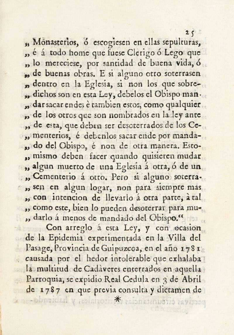 ^5 j, ívlónasterios, ó escogiesen en ellas sepulturas, „ é á todo homc que fuese Clérigo ó Legó que „ lo nacrcciese, por santidad de buena vida, ó „ de buenas obras. E si alguno otro soterrasen „ dentro en la Eglesia, si non los que sobre- „ dichos son en esta Ley, débelos el Obispo man> dar sacar ende; é también esto:, como qualquier ,, de los otros que son nombrados en la ley ante „ de esta, que debtii ser cesoterrados de los Cc- „ menterios, é debcnlos sacar ende por manda- „ do del Obispo, é non de otra manera. Esto- „ mismo deben facer quando quisieren mudar „ algún muerto de una Eglesia á otra, ó de un „ Cementetio 4 otro. Pero si alguno soterra- „ sen en algún logar, non para siempre mas ,, con intención de llevarlo 4 otra parte, a tai „ como este, bien lo pueden desoterrar para mu» „ darlo 4 menos de mandado del Obispo.** Con arreglo 4 esta Ley, y con ocasión de la Epidemia cxpcilmeniada en la Villa del Pasage, Provincia de Guipúzcoa, en el año 1781! causada por el hedor intolerable que exhalaba la multitud de Cadáveres enterrados en aquella Parroquia, se expidió Real Cédula en 3 dé Abril de 1787 en que previa consulta y dictarnen de #