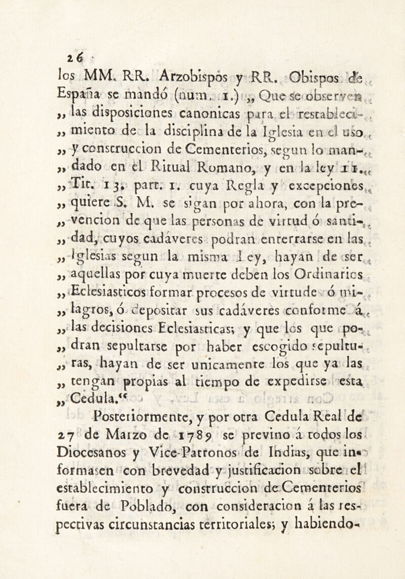 1 é ' !os MM. R.R.. 'Arzobispos y’ RR,. - Obispos.’db , Espaju se mandó (num,. Que se oíaserven ,, las disposiciones canónicas para el-rescableci- . ,, miento de- la disciplina de la Iglesia en el uso,, ,, y construcción de Cementerios, según lo manw,f „.dado en él Ritual Romano, y en la ley'xi.^ ,,‘’Tit.’ I 3i- part; i. cuya Regla y excepciones^^ ,, (juíere .S; M. se sigan por ahora, con la pre- „ vención de que las personas de virtud ó santi-,, ,, dad,iCuyos cadáveres ; podran enterrarse en las,, ,,-lglesias según la misma l ey, hayan. de ser,, „ aquellas por cuya muerte deben los Ordinarios „íEclesiasticos'formar.procesos de virtude-^ó nú« , „ lagros, ó- depositar sus cadáveres cónfotmc. a ^ fy las decisiones Eclesiásticas; y que los que po-,_ ,, dran sepultarse por haber escogido sepultu-. j, ras, hayan de ser unicarnente los que ya las. „ tengan propias al tiempo de expedirse esta „• Cédula/* * • ' i Posteriormente, y por otra Cédula Real dc* zy de Marzo de. 1789 se previno á rodos los- Diocesanos y Vice-Patronos de Indias, que in*' formasen con brevedad'y justificación sobre.el* establecimiento y construcción de Cementerios fuera de Poblado, con consideración á las res- pectivas circuhstancias territoriales; y habiendo-