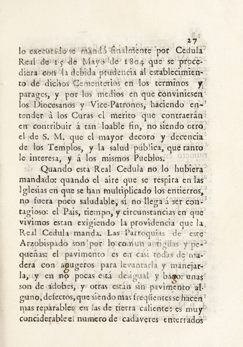 Z7 4 . y • ' lo execCici'Jb se máñeló finalffiénte *por Cédula Real dé Mayé-Mé 1804 que se proc?- dicra cb-tí 'ia defeida prudencia al establccimien- ■ to. dé dichos'Cemsucerios en los términos y¡ ' oarages, y por los medios en que conviniesen os Diocesanos y Vice-Patronos, haciendo en*' tender- á los Curas el mérito que contraerán; en' contribuir á tan loable fin, no siendo ctrd. el de S. M. que el mayor decoro y decencia de los Templos, y la salud publica, que tanto le interesa, y á los mismos Pueblos.- ' Quando esta Real Cédula no lo hubiera mandado: quando el aire que se respira en las Iglesias en que se han multiplicado los entierros, no fuera poco saludabley si no llega á ser cotí-' tagioso: el País, tiempo, y circunstancias en que vivimos están exigiendo la providencia que la. Real Cédula-manda. Las Parroquias de este Arzobispado son'por lo^comun a cigiias y pe»' q-ueñas: el pavimento es en casi todos- de ma- dera con apugeros para levantarla y manejar- la, y en no pocas está dedgual y bago: unas son de adobes, y otras están sin pavimento ah gimo,defectos,que siendo mas freqüeutesse hacen' ñus reparables- en las de tierra caliente: es muy' conciderabicel numero de cadáveres cníerrados