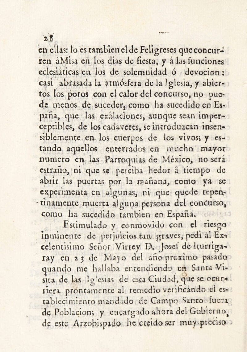 en ellas: lo es también el de Feligreses que concur- ren áMisa eti los dias de fiesta, y á las funciones eclcsiáticas en los de solemnidad 6 devoción ; casi abrasada la atmósfera de la Iglesia, y abier- tos los poros con el calor del concurso, no pue- de menos de suceder, como ha sucedido en Es- paña, que las esalacioncs, aunque sean imper- ceptibles, de los cadáveres, se introduzcan insen- siblemente crv los cuerpos de los vivosj y es- tando aquellos enterrados en mecho mayor numero en las Parroquias de México, no será c5traño,‘ni que se peiciba hedor a tiempo de abrir las puertas por la itrañana, como ya se experimenta en algunas, ni que quede repen- -tinamente muerta alguna persona del concurso, como ha sucedido también en España. Estimulado y conmovido con el nesgo Ininincnce de perjuicios tan graves, pedi al Ex- ccleniisimo Señor Virrey D. Josef de íturriga ray en a 3 de Mayo del año prexímo quando me hallaba entendiendo en Sanca sita de las ]or-csÍas ¿e esta Ciudad^ que se ocuc-» que riera prontamente al remedio verificando el es^ iablcclir>iento rnand ido de Campo Santo fuera de Población*, y encargado ahora del Gobienia^ de este Ar^obispadQ hecreidQser muy preciso*