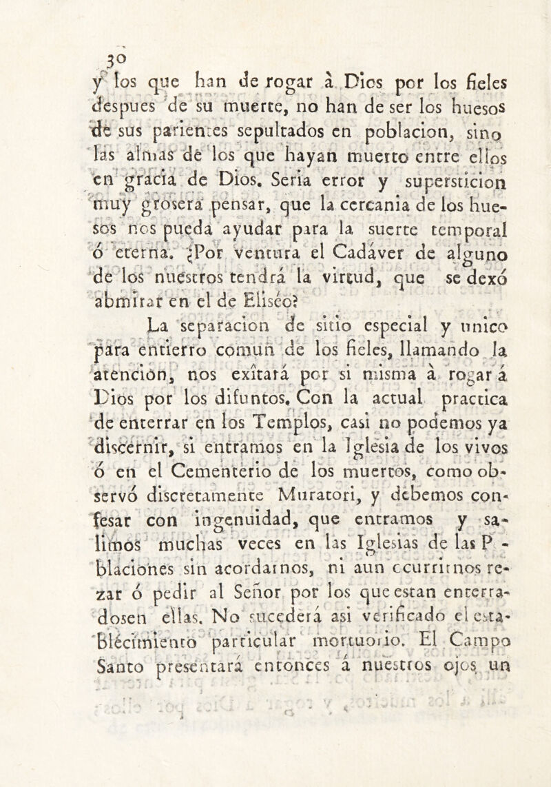 JO Y los que han de rogar á. Dios por los fieles después 'de su muerte, no han de ser los huesos idt sus parientes sepultados en población, sino las ahílas de los que hayan muerto entre elips icn gracia de 'Dios. Seria error y superstición muy grosera' pensar, que la ccrcania de los hue- sos nos pueda ayudar para la suerte temporal ó'eterna; '¿Por Ventura el Cadáver de alguno *de los nuestros tendrá l'a vireiíd, que se dexó ábmítar en el de Eliséo? La separación de sitio especial y único para entierro común de los fieles, llamando,Ja 'atención, nos exítará por si riásma á'rogar á Dios por los difuntos. Con la actual practica de enterrar en los Templos, casi no podemos ya discernir, si entráraos en'la Iglesia de los vivos 6 en el Cementerio de los muertos, como ob- servó discretamente Muratori, y debemos con- fesar con ingenuidad, que entramos y sa- runoS muchas veces en las Iglesias de las P - blacióhes sin acordamos, ni aun ccurritnos re- zar ó pedir al Señor por los que están encerra- dosen ellas. No sucederá asi verificado el esta- 'bléci'tíílentb' particular‘ mqrtuoiio. El Campo Sanco presentará entonces á nuestros ojos, un