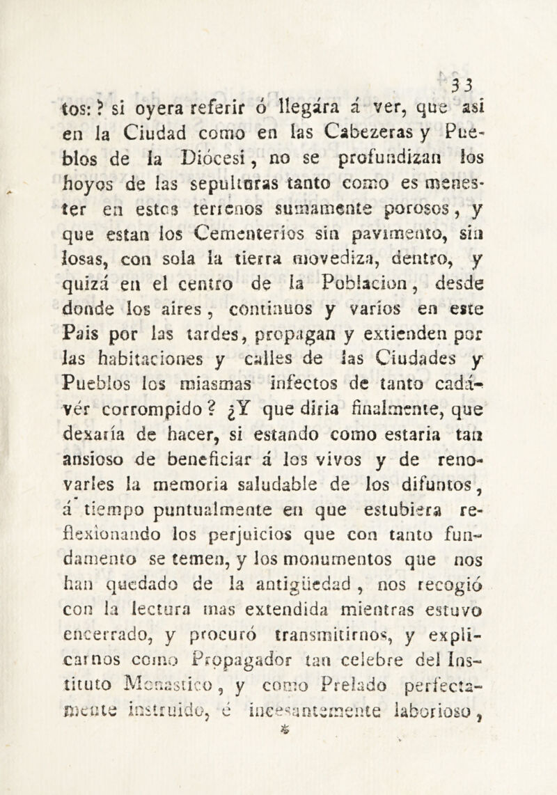 tos: ? si oyera referir ó llegara á ver, que así en la Ciudad como en las Cabezeras y Pue- blos de la Diócesi, no se profundizan los hoyos de las sepuUoras tanto como es menes- ter en estes téricnos smnatneníe porosos, y que están los Cementerios sin pavimento, sin losas, con sola la tierra movediza, dentro, y quizá en el centro de la Población, desde donde los aires , continuos y varios en este Pais por las tardes, propagan y extienden por las habitaciones y calles de las Ciudades y Pueblos ios miasmas infectos de tanto cadá-^ ver corrompido ? ¿Y que diría finalmente, que dexaría de hacer, si estando como estaría tan ansioso de beneficiar á los vivos y de reno- varles la memoria saludable de los difuntos, á tiempo puntualmente en que estubiera re- flexionando los perjuicios que con tanto fun- damento se temen, y los monumentos que nos han quedado de la antigüedad , nos recogió con la lectura mas extendida mientras estuvo encerrado, y procuró transmitirnos, y expli- ca» nos como Propagador tan celebre del ins- tituto Mcriasiico, y como Prelado perfecta- mente instruido, é iueesanternente laborioso