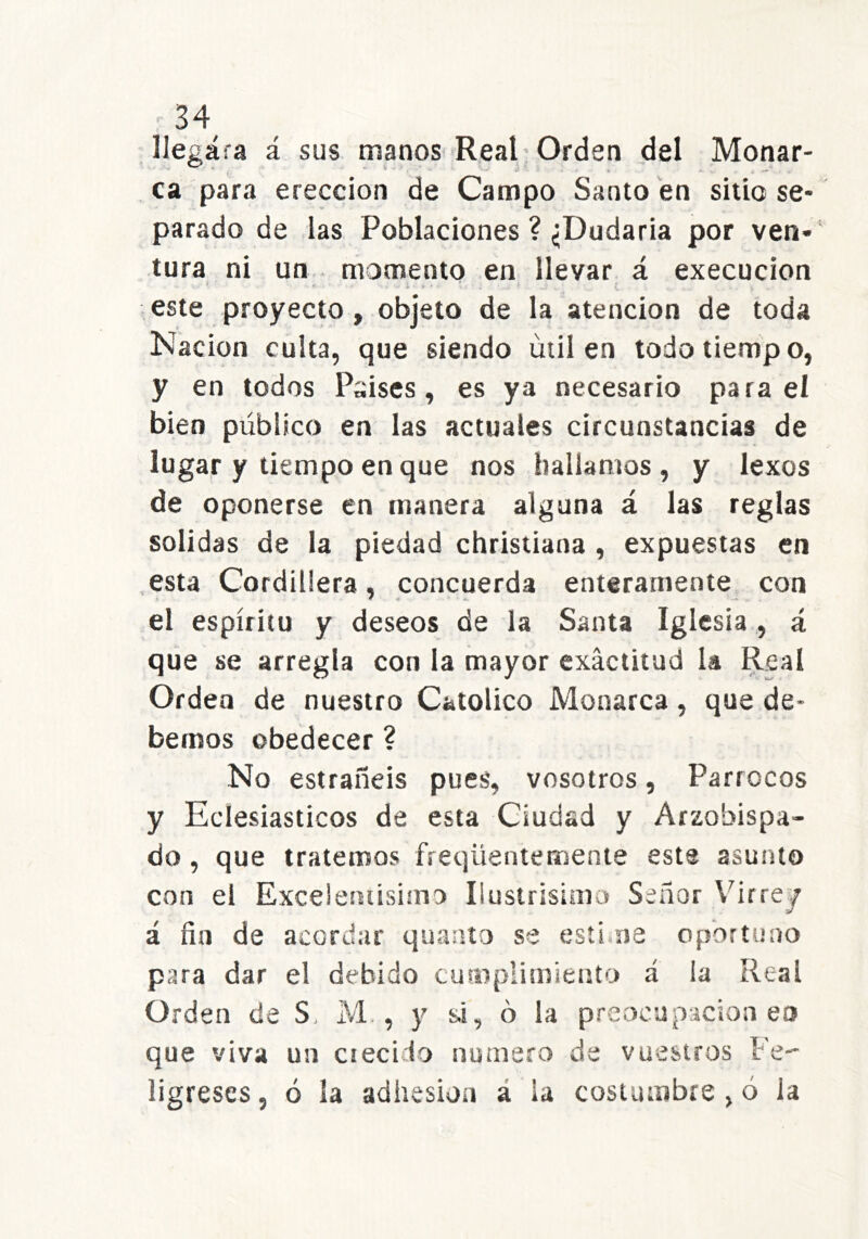 llegara á sus manosi'Real Orden del Monar- ca para erección de Campo Santo en sitio se- parado de las Poblaciones ? ¿Dudaria por ven-' tura ni un momento en llevar á execucion * ' - i este proyecto, objeto de la atención de toda Nación culta, que siendo útil en todo tiempo, y en todos Psises, es ya necesario para el bien público en las actuales circunstancias de lugar y tiempo en que nos hallamos , y lexos de oponerse en manera alguna á las reglas solidas de la piedad christiana , expuestas en esta Cordillera, concuerda enteramente con el espíritu y deseos de la Santa Iglesia, á que se arregla con la mayor exactitud la Real Orden de nuestro Católico Monarca, que de- bemos obedecer ? No estrañeis pues, vosotros, Párrocos y Eclesiásticos de esta Ciudad y Arzobispa- do , que tratemos freqüentemente esta asunto con el Excelersiisimo Ilustrislaio Señor Vúrrej á fin de acordar quaato se estima oportuno para dar el debido cumplimiento á la Real Orden de S, M., y si, o la preocupación en que viva un ciecí io numero de vuestros Fe ligreses, ó la adhesión á la costumbre , ó la