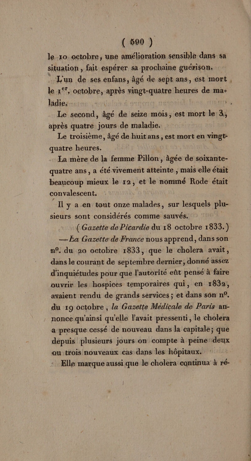 le.10. octobre, une amélioration sénsible dans sa situation , fait espérer sa prochaine guérison. le 1°, octobre, après vingt-quatre heures de ma- ladie: - ji Le second, âgé de seize mois, est mort le 3, après quatre jours de maladie. Le troisième, âgé de huit ans, est mort en vingt- quatre heures. La mère de la femme Pillon, âgée de soixante- quatre ans, a été vivement atteinte ; mais ellé était beaucoup mieux le r2, et le nommé Rode était convalescent. | Il y a.en tout onze malades, sur lesquels plu- sieurs sont considérés comme sauvés. ( Gazette de Picardie du 18 octobre 1833.) _Ea Gazette de France nous apprend, dans son n°. du 20 octobre 1833, que le cholera avait, dans le courant de septembre dernier; donné assez d'inquiétudes pour que l'autorité eût pensé à faire ouvrir les hospices temporaires qui, en 1832, avaient rendu de grands services ; et dans sôn n°. du 19 octobre , la Gazette Médicale de Paris an- nonce qu’amsi qu'elle l'avait pressenti, le cholera a presque cessé de nouveau dans la capitale; que depuis plusieurs jours on compte à peine‘ deux ou trois nouveaux cas dans les hôpitaux.