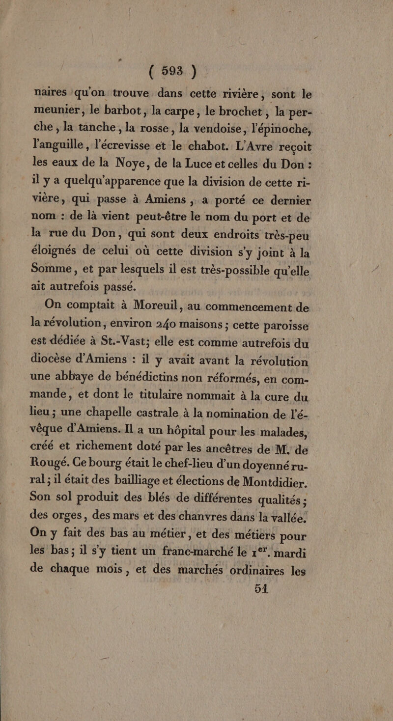 naires qu'on trouve dans cette rivière, sont le meunier, le barbot, la carpe, le brochet , la per- che , la tanche, la rosse, la vendoise, l'épinoche, l'anguille , l'écrevisse et le chabot. L'Avre reçoit les eaux de la Noye, de la Luce et celles du Don : il y a quelqu'apparence que la division de cette ri- vière, qui passe à Amiens , a porté ce dernier nom : de là vient peut-être le nom du port et de la rue du Don, qui sont deux endroits très-peu éloignés de celui où cette division s’y joint à la Somme , et par lesquels il est très-possible qu’elle ait autrefois passé. | . On comptait à Moreuil, au commencement de la révolution, environ 240 maisons ; cette paroisse est dédiée à St.-Vast; elle est comme autrefois du diocèse d'Amiens : il y avait avant la révolution une abbaye de bénédictins non réformés, en com- mande, et dont le titulaire nommait à la cure du lieu ; une chapelle castrale à la nomination de l'é- vêque d'Amiens. Il a un hôpital pour les malades, créé et richement doté par les ancêtres de M, de Rougé. Ce bourg était le chef-lieu d’un doyenné ru- ral ; il était des bailliage et élections de Montdidier. Son sol produit des blés de différentes qualités ; des orges, des mars et des chanvres dans la vallée! On y fait des bas au métier, et des métiers pour les bas; il s’y tient un franc-marché le 1°. mardi de chaque mois, et des marchés ordinaires les 51