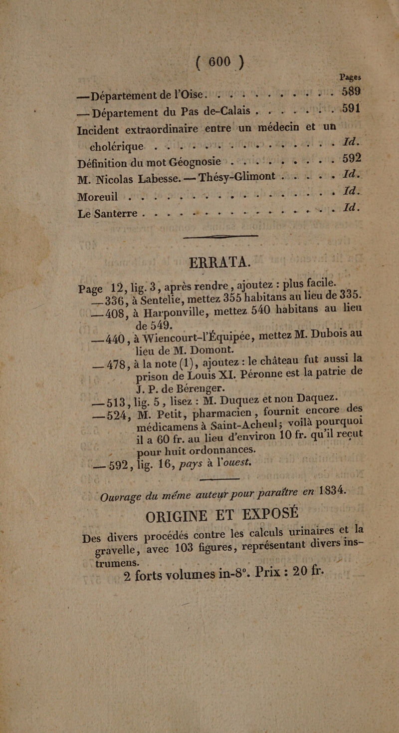 C0). — Département de l'Oise. : 1. \, hou NUE JUS SRE — Département du Pas de-Calais . . . . - 0.591 Incident extraordinaire entre un médecin et un cholérique. . + +... 17. AUS ST sue Id. Définition du mot Géognosie . . .:. . « . . . 592 M. Nicolas Labesse. — Thésy-Glimont . . . + . Id. Moreuslie AN tele Dune up Sels ie EE Lé Santerre . - + - M. + + +» ee er 1 14. ERRATA. Page 19, lig. 3, après rendre, ajoutez : plus facile. __336, à Sentelie, mettez 355 habitans au lieu de 335. 408, à Harponville, mettez 540 habitans au heu ( AU ETS Ales a va GERS __440 , à Wiencourt-l'Équipée, mettez M. Dubois au liéu de M. Domont. __478, à la note (1), ajoutez : le château fut aussi la prison de Louis XI. Péronne est la patrie de J. P. de Bérenger. —513, lig. 5, lisez: M. Duquez etnon Daquez. —5924, M. Petit, pharmacien, fournit encore des ” médicamens à Saint-Acheul; voilà pourquoi il a 60 fr. au lieu d'environ 10 fr. qu'il recut ; pour huit ordonnances. ne 592, lig. 16, pays à l'ouest. Ouvrage du méme autéwr pour paraître en 1834. ORIGINE ET EXPOSÉ Des divers procédés contre Îles calculs urinaires et la gravelle, avec 103 figures, représentant divers ins- trumens. Va | 9 forts volumes in-8°. Prix : 20 fr. Ed