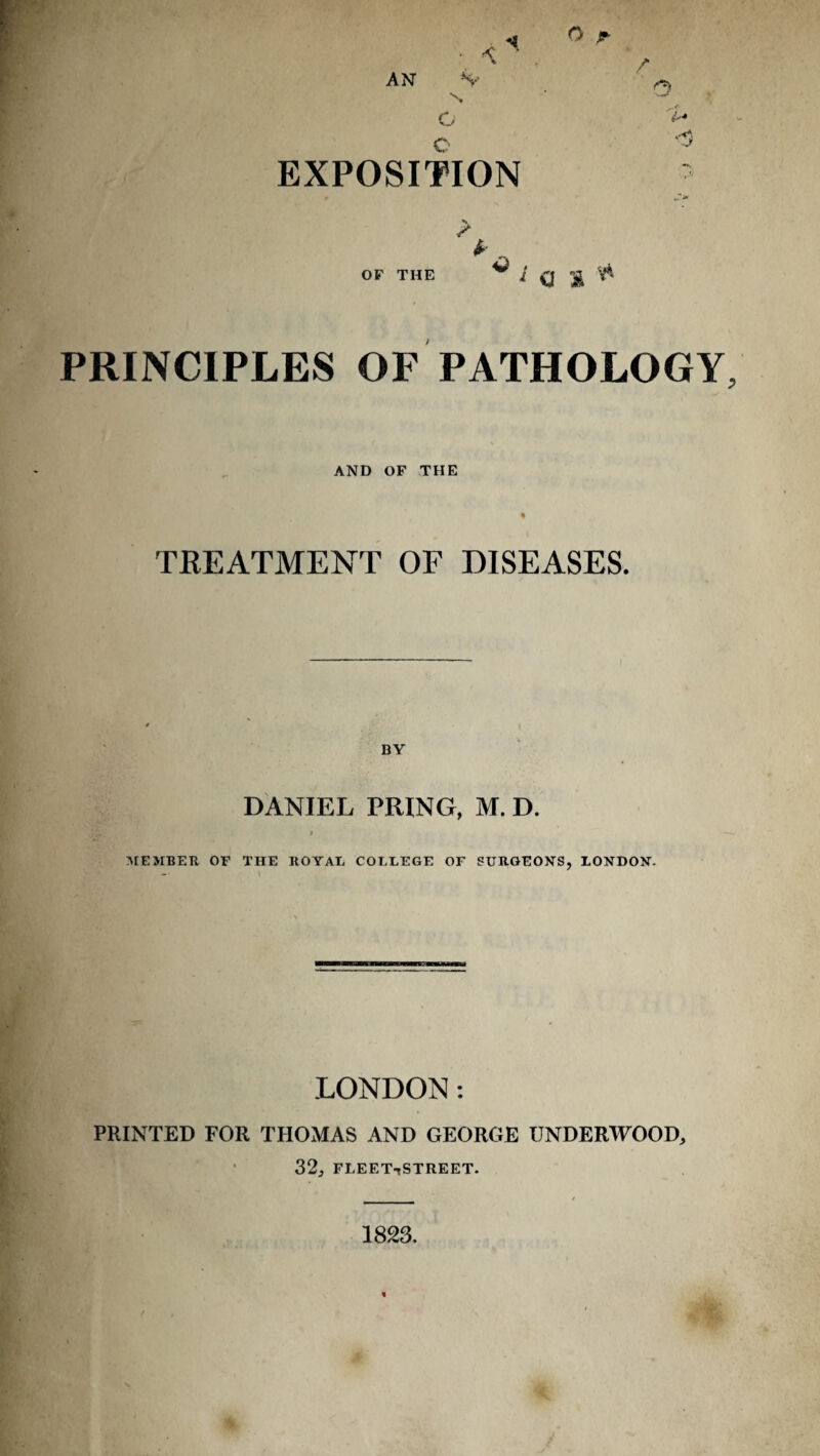 AN S-- C c EXPOSITION o J- / ..■f > OF THE ^ C ^ PRINCIPLES OF PATHOLOGY, AND OF THE TREATMENT OF DISEASES. BY DANIEL PRING, M. D. $ rMEMBER OF THE ROYAL COLLEGE OF SURGEON'S, LONDON. LONDON; PRINTED FOR THOMAS AND GEORGE UNDERWOOD, 32, fleettStreet. 1823.