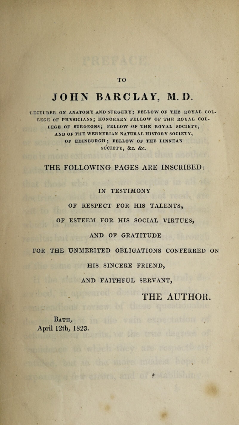 TO JOHN BARCLAY, M. D. t LECTURER ON ANATOMY AND SURGERY; FELLOW OF THE ROYAL COL¬ LEGE OF PHYSICIANS; HONORARY FELLOW OF THE ROYAL COL- LEGE OF SURGEONS; FELLOW OF THE ROYAL SOCIETY, AND OF THE WERNERIAN NATURAL HISTORY SOCIETY, OF EDINBURGH; FELLOW OF THE LINNEAN SOCIETY, &C. &C. THE FOLLOWING PAGES ARE INSCRIBED: IN TESTIMONY OF RESPECT FOR HIS TALENTS, OF ESTEEM FOR HIS SOCIAL VIRTUES, AND OF GRATITUDE FOR THE UNMERITED OBLIGATIONS CONFERRED ON HIS SINCERE FRIEND, AND FAITHFUL SERVANT, THE AUTHOR. Bath, April 12th, 1823. f