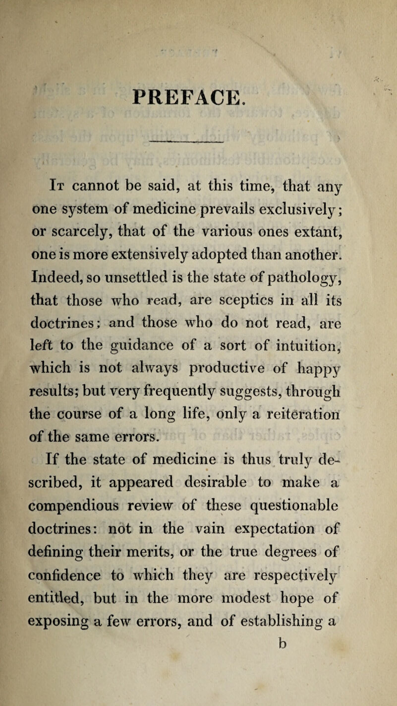 PREFACE. It cannot be said, at this time, that any one system of medicine.prevails exclusively; or scarcely, that of the various ones extant, one is more extensively adopted than another. Indeed, so unsettled is the state of pathology, that those who read, are sceptics in all its doctrines; and those who do not read, are left to the guidance of a sort of intuition, which is not always productive of happy results; but very frequently suggests, through the course of a long life, only a reiteration of the same errors. If the state of medicine is thus trul}^ de¬ scribed, it appeared desirable to make a compendious review of these questionable doctrines: not in the vain expectation of defining their merits, or the true degrees of confidence to which they are respectively entitled, but in the more modest hope of exposing a few errors, and of establishing a b