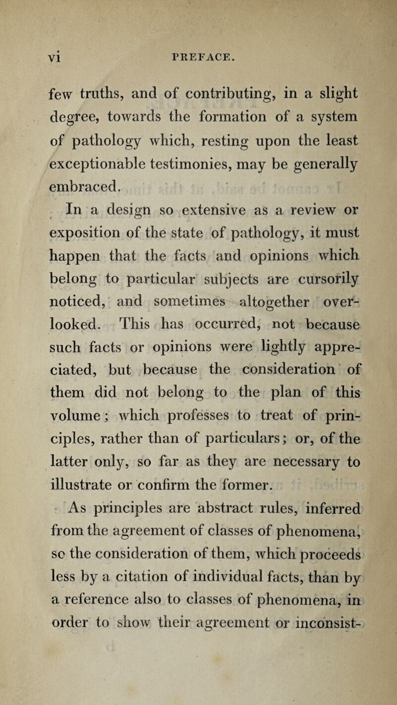 few truths, and of contributing, in a slight degree, towards the formation of a system of pathology which, resting upon the least exceptionable testimonies, may be generally embraced. In a design so extensive as a review or exposition of the state of pathology, it must happen that the facts and opinions which belong to particular subjects are cursorily noticed, and sometimes altogether over¬ looked. This has occurred, not because such facts or opinions were lightly appre¬ ciated, but because the consideration of them did not belong to the plan of this volume; which professes to treat of prin¬ ciples, rather than of particulars; or, of the latter only, so far as they are necessary to illustrate or confirm the former. ^ 'As principles are abstract rules, inferred from the agreement of classes of phenomena, so the consideration of them, which proceeds less by a citation of individual facts, than by a reference also to classes of phenomena, in order to show their agreement or incdnsist-