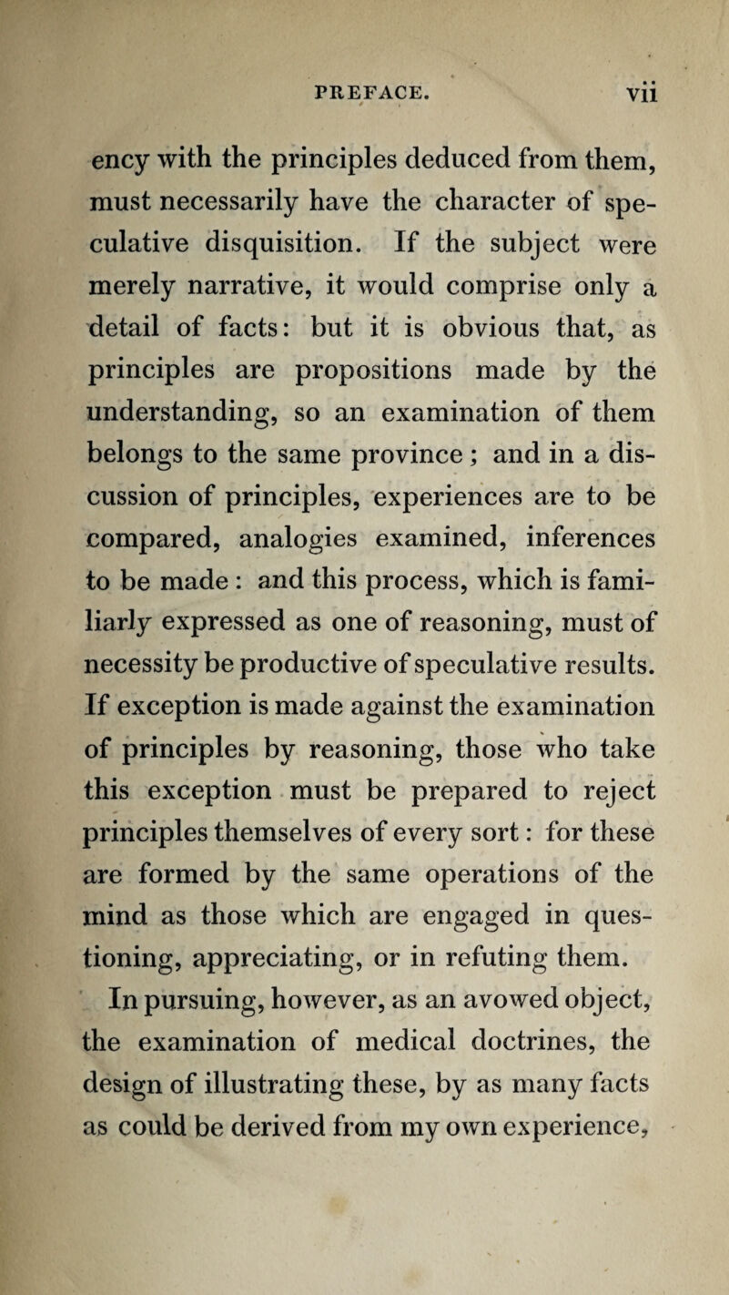 • • ency with the principles deduced from them, must necessarily have the character of spe¬ culative disquisition. If the subject were merely narrative, it would comprise only a detail of facts: but it is obvious that, as principles are propositions made by the understanding, so an examination of them belongs to the same province; and in a dis¬ cussion of principles, experiences are to be compared, analogies examined, inferences to be made : and this process, which is fami¬ liarly expressed as one of reasoning, must of necessity be productive of speculative results. If exception is made against the examination of principles by reasoning, those who take this exception. must be prepared to reject principles themselves of every sort: for these are formed by the same operations of the mind as those which are engaged in ques¬ tioning, appreciating, or in refuting them. In pursuing, however, as an avowed object, the examination of medical doctrines, the design of illustrating these, by as many facts as could be derived from my own experience.