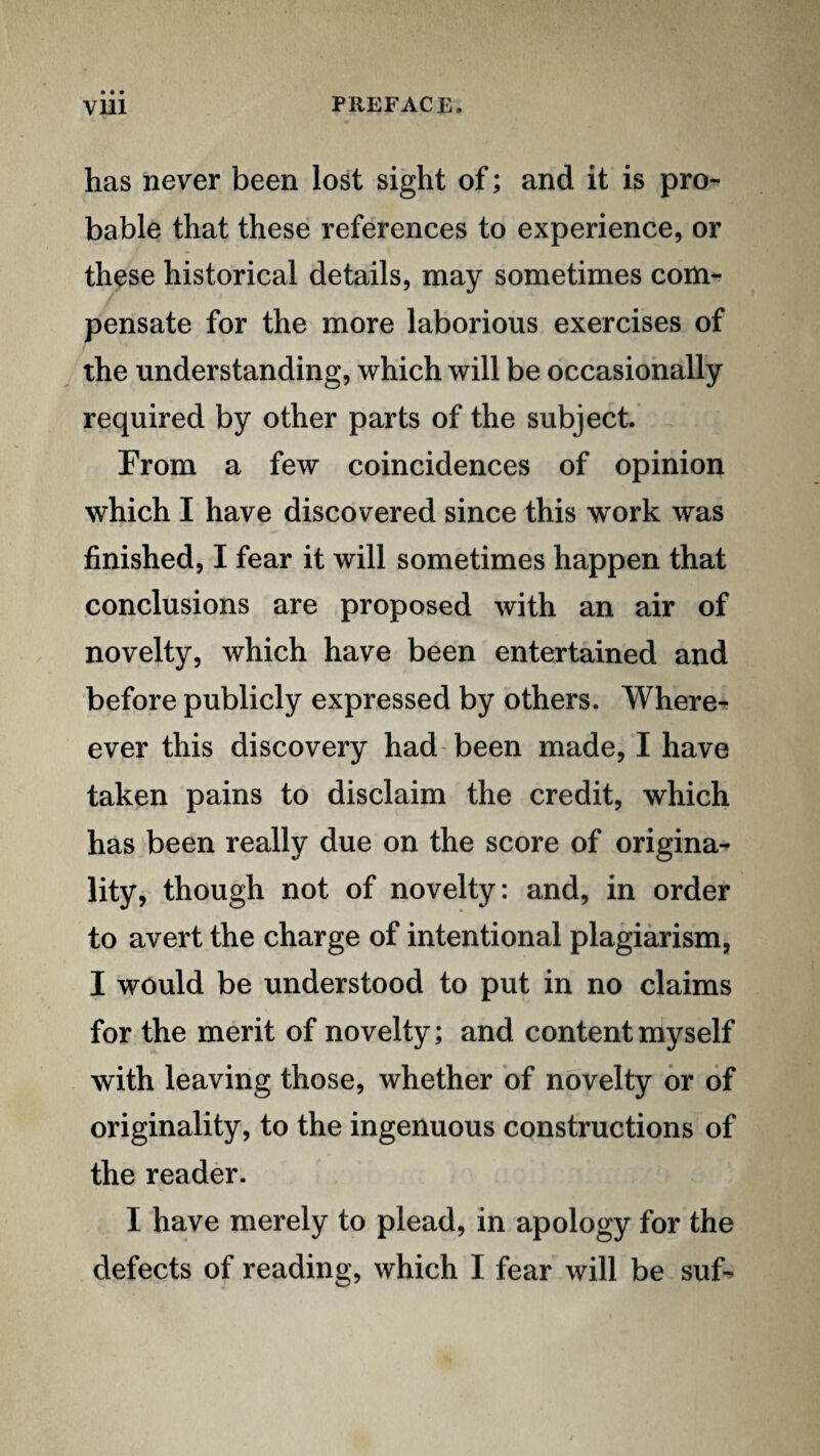 has never been lost sight of; and it is pro-^ bable that these references to experience, or these historical details, may sometimes com¬ pensate for the more laborious exercises of the understanding, which will be occasionally required by other parts of the subject. From a few coincidences of opinion which I have discovered since this w^ork was finished, I fear it will sometimes happen that conclusions are proposed with an air of novelty, which have been entertained and before publicly expressed by others. Where^ ever this discovery had been made, I have taken pains to disclaim the credit, which has been really due on the score of origina¬ lity, though not of novelty: and, in order to avert the charge of intentional plagiarism, I would be understood to put in no claims for the merit of novelty; and content myself with leaving those, whether of novelty or of originality, to the ingenuous constructions of the reader. I have merely to plead, in apology for the defects of reading, which I fear will be suf-
