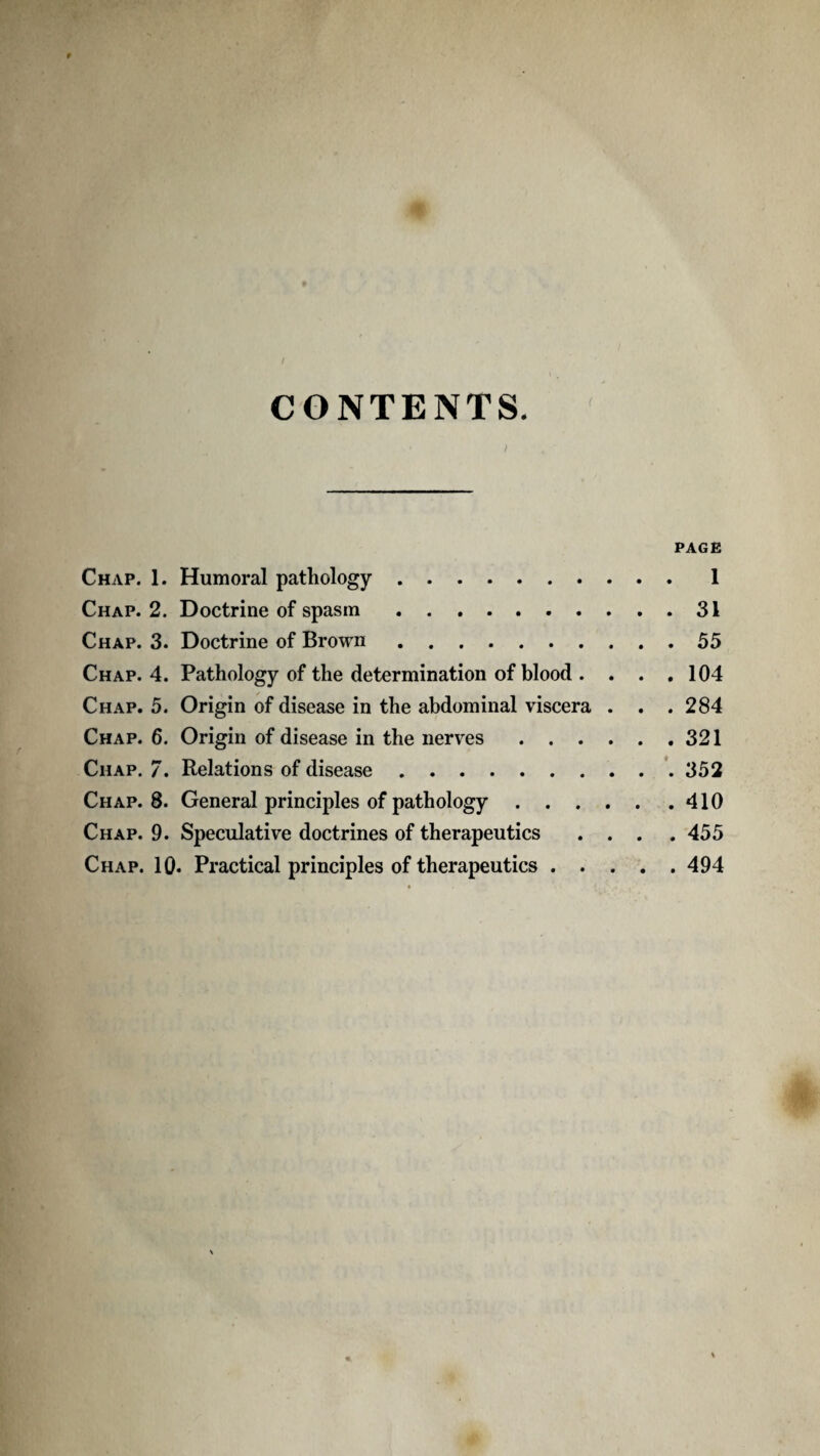 i CONTENTS, PAGE Chap. 1. Humoral pathology.1 Chap. 2. Doctrine of spasm.31 Chap. 3. Doctrine of Brown.55 Chap. 4. Pathology of the determination of blood . . . . 104 Chap. 5. Origin of disease in the abdominal viscera . . . 284 Chap. 6. Origin of disease in the nerves.321 Chap. 7. Relations of disease.'. 352 Chap. 8. General principles of pathology.410 Chap. 9. Speculative doctrines of therapeutics .... 455 Chap. 10. Practical principles of therapeutics.494