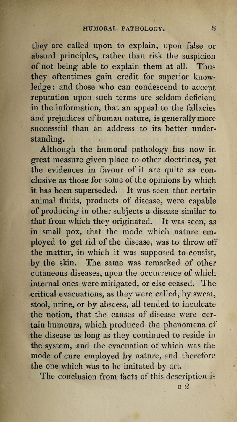 they are called upon to explain, upon false or absurd principles, rather than risk the suspicion of not being able to explain them at all. Thus they oftentimes gain credit for superior know¬ ledge : and those who can condescend to accept reputation upon such terms are seldom deficient in the information, that an appeal to the fallacies and prejudices of human nature, is generally more successful than an address to its better under¬ standing. Although the humoral pathology has now in great measure given place to other doctrines, yet the evidences in favour of it are quite as con¬ clusive as those for some of the opinions by which it has been superseded. It was seen that certain animal fluids, products of disease, were capable of producing in other subjects a disease similar to that from which they originated. It was seen, as in small pox, that the mode which nature em¬ ployed to get rid of the disease, was to throw off the matter, in which it was supposed to consist, by the skin. The same was remarked of other cutaneous diseases, upon the occurrence of which internal ones were mitigated, or else ceased. The critical evacuations^ as they were called, by sweat, stool, urine, or by abscess, ail tended to inculcate the notion, that the causes of disease were cer¬ tain humours, which produced the phenomena of the disease as long as they continued to reside in the system, and the evacuation of which was the mode of cure employed by nature, and therefore the one which was to be imitated by art. The conclusion from facts of this description is B 2