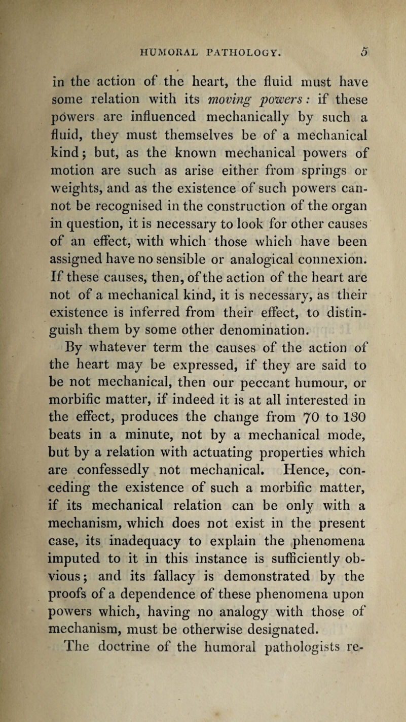 in the action of the heart, the fluid must have some relation with its moving 'powers: if these powers are influenced mechanically by such a fluid, they must themselves be of a mechanical kind; but, as the known mechanical powers of motion are such as arise either from springs or weights, and as the existence of such powers can¬ not be recognised in the construction of the organ in question, it is necessary to look for other causes of an effect, with which those which have been assigned have no sensible or analogical connexion. If these causes, then, of the action of the heart are not of a mechanical kind, it is necessary, as their existence is inferred from their effect, to distin¬ guish them by some other denomination. By w^hatever term the causes of the action of the heart may be expressed, if they are said to be not mechanical, then our peccant humour, or morbific matter, if indeed it is at all interested in the effect, produces the change from 70 to 180 beats in a minute, not by a mechanical mode, but by a relation with actuating properties which are confessedly not mechanical. Hence, con¬ ceding the existence of such a morbific matter, if its mechanical relation can be only with a mechanism, which does not exist in the present case, its inadequacy to explain the phenomena imputed to it in this instance is sufficiently ob¬ vious; and its fallacy is demonstrated by the proofs of a dependence of these phenomena upon powers which, having no analogy with those of mechanism, must be otherwise designated. The doctrine of the humoral pathologists re-