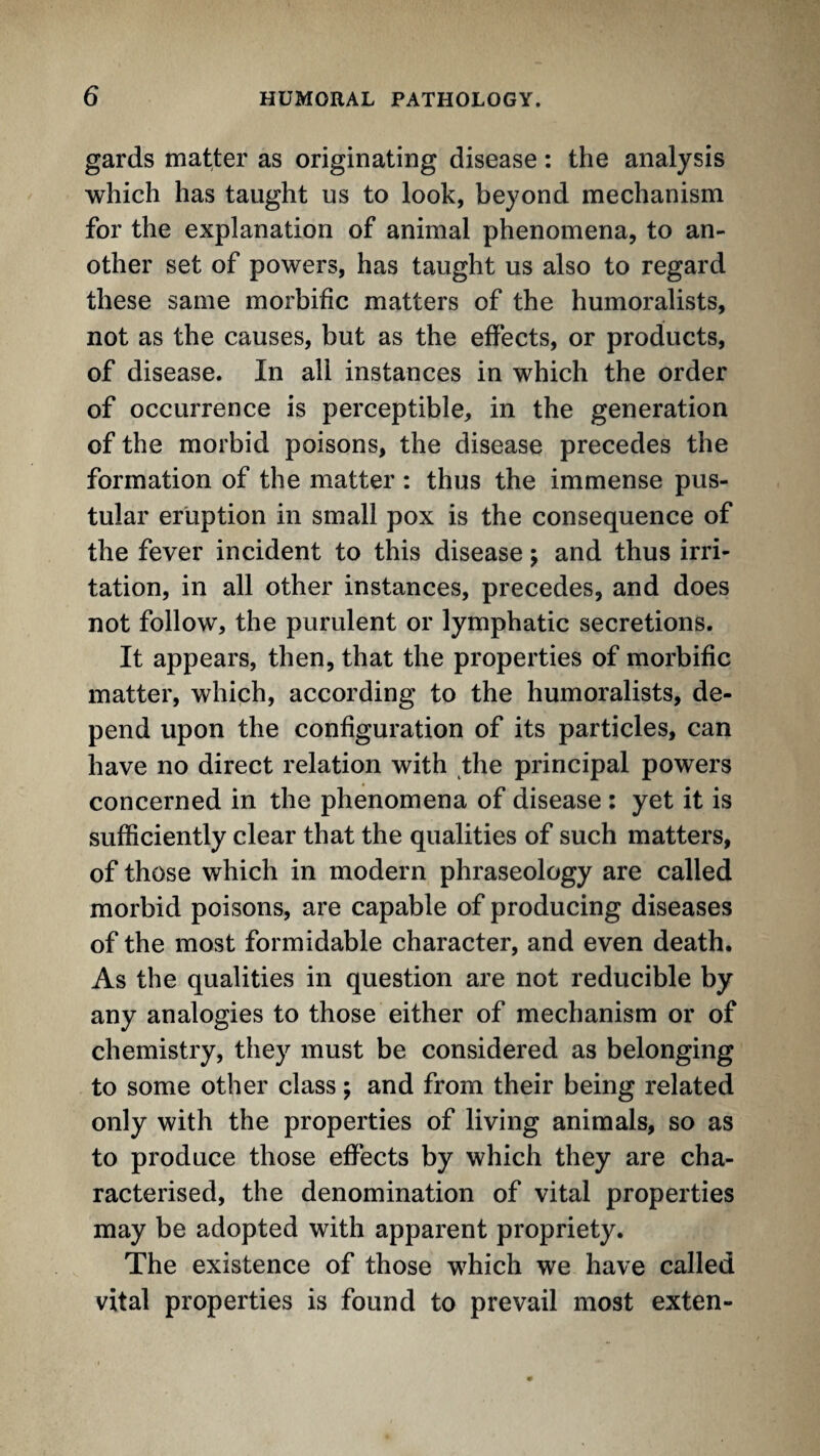 gards matter as originating disease: the analysis which has taught us to look, beyond mechanism for the explanation of animal phenomena, to an¬ other set of powers, has taught us also to regard these same morbific matters of the humoralists, not as the causes, but as the effects, or products, of disease. In all instances in which the order of occurrence is perceptible, in the generation of the morbid poisons, the disease precedes the formation of the matter : thus the immense pus¬ tular eruption in small pox is the consequence of the fever incident to this disease; and thus irri¬ tation, in all other instances, precedes, and does not follow, the purulent or lymphatic secretions. It appears, then, that the properties of morbific matter, which, according to the humoralists, de¬ pend upon the configuration of its particles, can have no direct relation with the principal powers concerned in the phenomena of disease : yet it is sufficiently clear that the qualities of such matters, of those which in modern phraseology are called morbid poisons, are capable of producing diseases of the most formidable character, and even death. As the qualities in question are not reducible by any analogies to those either of mechanism or of chemistry, they must be considered as belonging to some other class; and from their being related only with the properties of living animals, so as to produce those effects by which they are cha¬ racterised, the denomination of vital properties may be adopted with apparent propriety. The existence of those which we have called vital properties is found to prevail most exten-