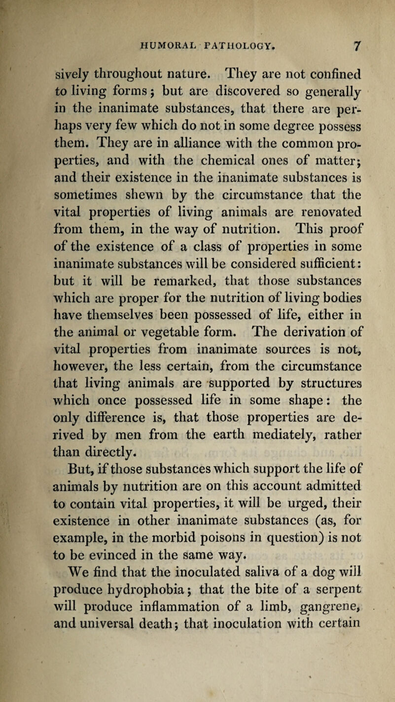 sively throughout nature. They are not confined to living forms; but are discovered so generally in the inanimate substances, that there are per¬ haps very few which do not in some degree possess them. They are in alliance with the common pro¬ perties, and with the chemical ones of matter; and their existence in the inanimate substances is sometimes shewn by the circumstance that the vital properties of living animals are renovated from them, in the way of nutrition. This proof of the existence of a class of properties in some inanimate substances will be considered sufficient: but it will be remarked, that those substances which are proper for the nutrition of living bodies have themselves been possessed of life, either in the animal or vegetable form. The derivation of vital properties from inanimate sources is not, however, the less certain, from the circumstance that living animals are supported by structures which once possessed life in some shape: the only difference is, that those properties are de¬ rived by men from the earth mediately, rather than directly. But, if those substances which support the life of animals by nutrition are on this account admitted to contain vital properties, it will be urged, their existence in other inanimate substances (as, for example, in the morbid poisons in question) is not to be evinced in the same way. We find that the inoculated saliva of a dog will produce hydrophobia; that the bite of a serpent will produce inflammation of a limb, gangrene, and universal death; that inoculation with certain