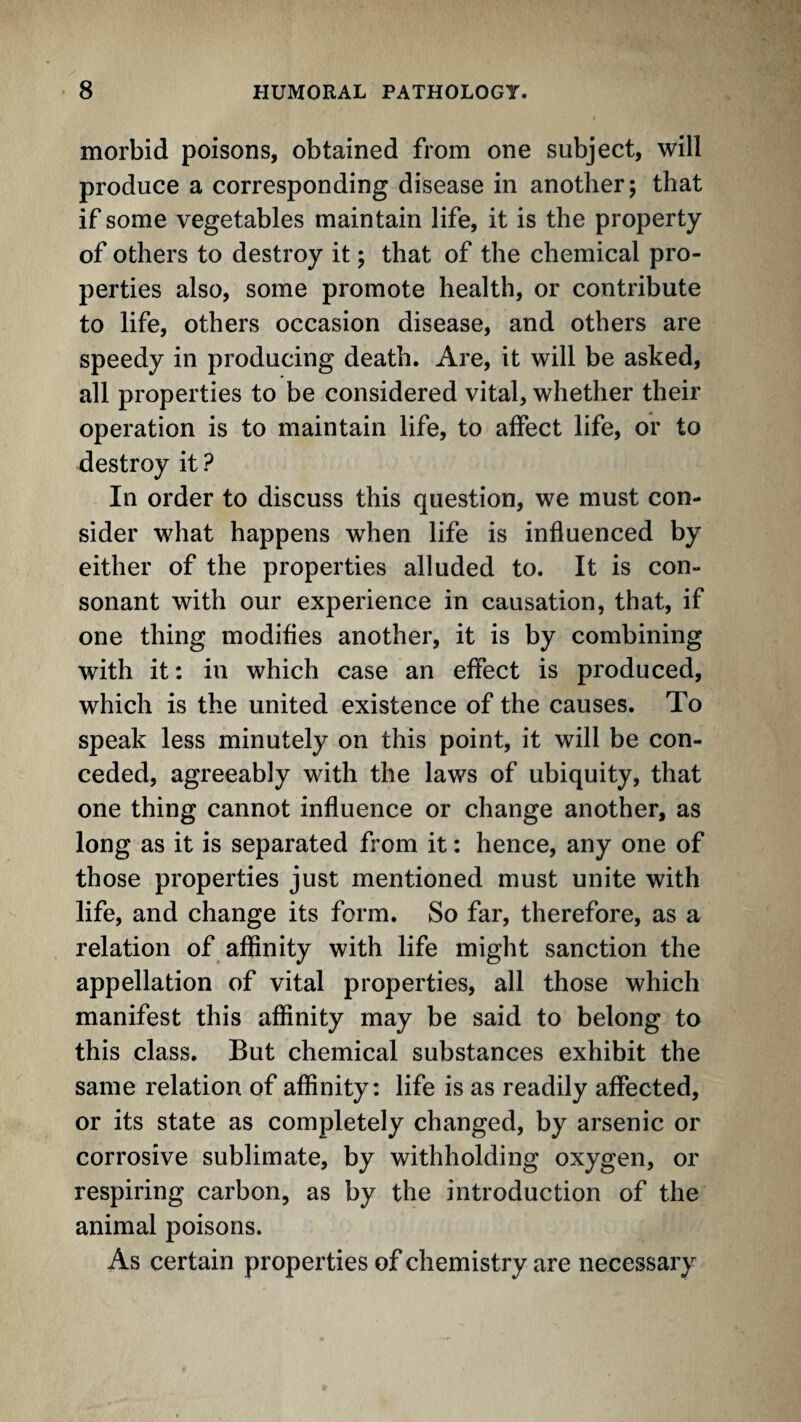 morbid poisons, obtained from one subject, will produce a corresponding disease in another; that if some vegetables maintain life, it is the property of others to destroy it; that of the chemical pro¬ perties also, some promote health, or contribute to life, others occasion disease, and others are speedy in producing death. Are, it will be asked, all properties to be considered vital, whether their operation is to maintain life, to affect life, or to destroy it? In order to discuss this question, we must con¬ sider what happens when life is influenced by either of the properties alluded to. It is con¬ sonant with our experience in causation, that, if one thing modifies another, it is by combining with it: in which case an effect is produced, which is the united existence of the causes. To speak less minutely on this point, it will be con¬ ceded, agreeably with the laws of ubiquity, that one thing cannot influence or change another, as long as it is separated from it: hence, any one of those properties just mentioned must unite with life, and change its form. So far, therefore, as a relation of affinity with life might sanction the appellation of vital properties, all those which manifest this affinity may be said to belong to this class. But chemical substances exhibit the same relation of affinity: life is as readily affected, or its state as completely changed, by arsenic or corrosive sublimate, by withholding oxygen, or respiring carbon, as by the introduction of the animal poisons. As certain properties of chemistry are necessary