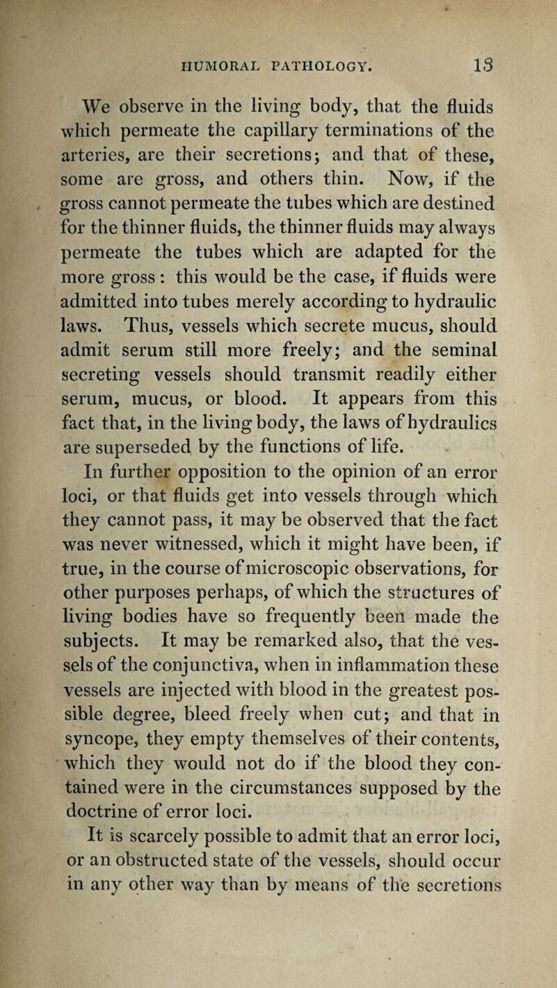 We observe in the living body, that the fluids which permeate the capillary terminations of the arteries, are their secretions; and that of these, some are gross, and others thin. Now, if the gross cannot permeate the tubes which are destined for the thinner fluids, the thinner fluids may always permeate the tubes which are adapted for the more gross : this would be the case, if fluids were admitted into tubes merely according to hydraulic laws. Thus, vessels which secrete mucus, should admit serum still more freely; and the seminal secreting vessels should transmit readily either serum, mucus, or blood. It appears from this fact that, in the living body, the laws of hydraulics are superseded by the functions of life. In further opposition to the opinion of an error loci, or that fluids get into vessels through which they cannot pass, it may be observed that the fact was never witnessed, which it might have been, if true, in the course of microscopic observations, for other purposes perhaps, of which the structures of living bodies have so frequently been made the subjects. It may be remarked also, that the ves¬ sels of the conjunctiva, when in inflammation these vessels are injected with blood in the greatest pos¬ sible degree, bleed freely when cut; and that in syncope, they empty themselves of their contents, * which they would not do if the blood they con¬ tained were in the circumstances supposed by the doctrine of error loci. It is scarcely possible to admit that an error loci, or an obstructed state of the vessels, should occur in any other way than by means of tlVe secretions