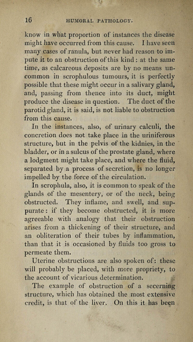 know in what proportion of instances the disease might have occurred from this cause. I have seen many .cases of ranula, but never had reason to im¬ pute it to an obstruction of this kind : at the same time, as calcareous deposits are by no means un¬ common in scrophulous tumours, it is perfectly possible that these might occur in a salivary gland, and, passing from thence into its duct, might produce the disease in question. The duct of the parotid gland, it is said, is not liable to obstruction from this cause. In the instances, also, of urinary calculi, the concretion does not take place in the uriniferous structure, but in the pelvis of the kidnies, in the bladder, or in a sulcus of the prostate gland, where a lodgment might take place, and where the fluid, separated by a process of secretion, is no longer impelled by the force of the circulation. In scrophula, also, it is common to speak of the glands of the mesentery, or of the neck, being obstructed* They inflame, and swell, and sup¬ purate : if they become obstructed, it is more agreeable with analogy that their obstruction arises from a thickening of their structure, and an obliteration of their tubes by inflammation, than that it is occasioned by fluids too gross to permeate them. Uterine obstructions are also spoken of: these will probably be placed, with more propriety, to the account of vicarious determination. The example of obstruction of a secerning structure, which has obtained the most extensive credit, is that of the liver. On this it has been