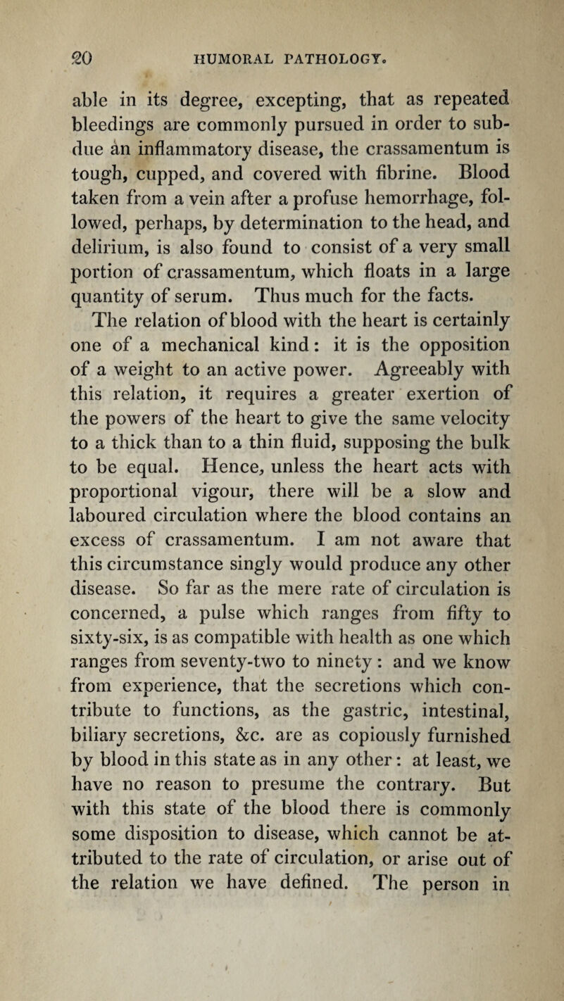 able in its degree, excepting, that as repeated bleedings are commonly pursued in order to sub¬ due ^n inflammatory disease, the crassamentum is tough, cupped, and covered with fibrine. Blood taken from a vein after a profuse hemorrhage, fol¬ lowed, perhaps, by determination to the head, and delirium, is also found to consist of a very small portion of crassamentum, which floats in a large quantity of serum. Thus much for the facts. The relation of blood with the heart is certainly one of a mechanical kind: it is the opposition of a weight to an active power. Agreeably with this relation, it requires a greater exertion of the powers of the heart to give the same velocity to a thick than to a thin fluid, supposing the bulk to be equal. Hence, unless the heart acts with proportional vigour, there will be a slow and laboured circulation where the blood contains an excess of crassamentum. I am not aware that this circumstance singly would produce any other disease. So far as the mere rate of circulation is concerned, a pulse which ranges from fifty to sixty-six, is as compatible with health as one which ranges from seventy-two to ninety : and we know from experience, that the secretions which con¬ tribute to functions, as the gastric, intestinal, biliary secretions, &c. are as copiously furnished by blood in this state as in any other: at least, we have no reason to presume the contrary. But with this state of the blood there is commonly some disposition to disease, which cannot be at¬ tributed to the rate of circulation, or arise out of the relation we have defined. The person in
