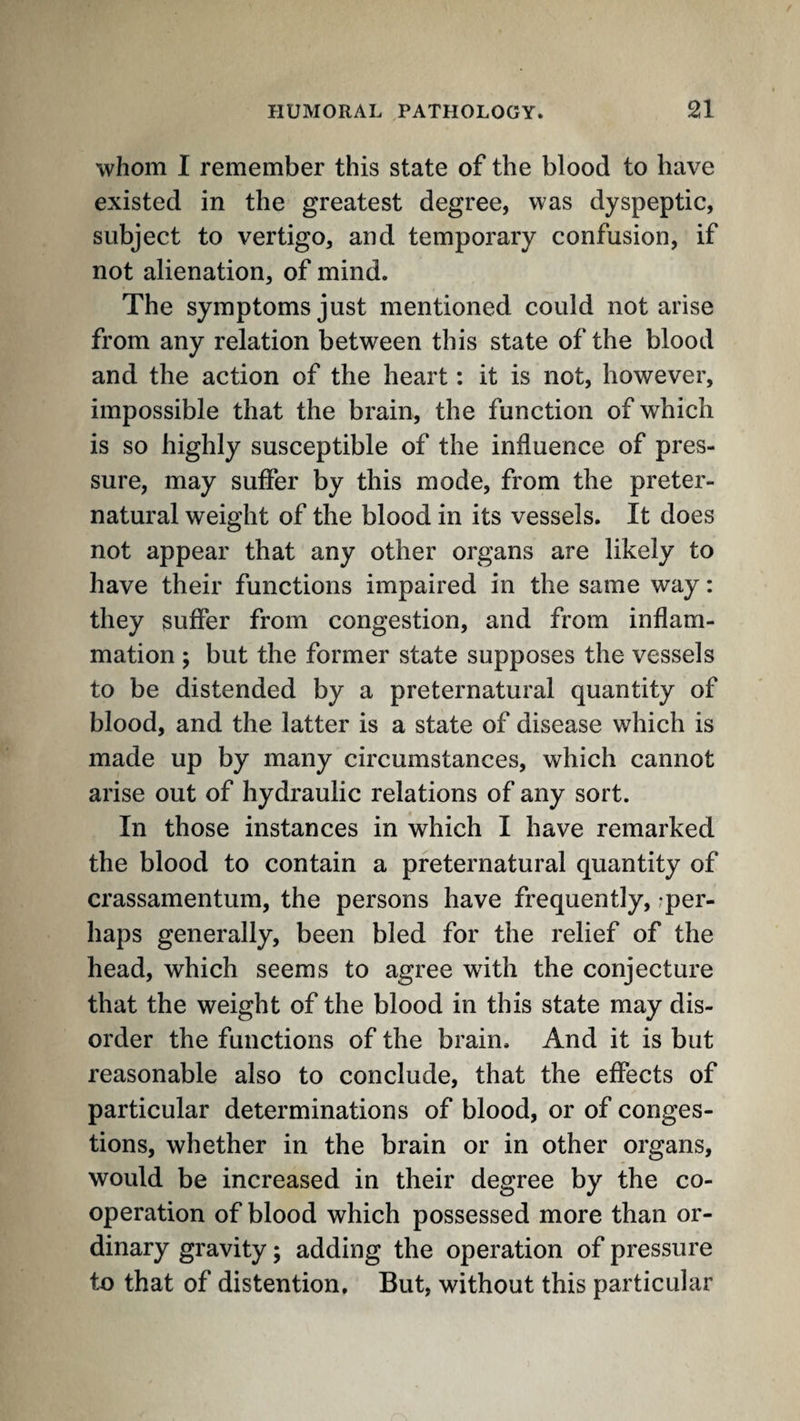 whom I remember this state of the blood to have existed in the greatest degree, was dyspeptic, subject to vertigo, and temporary confusion, if not alienation, of mind. The symptoms just mentioned could not arise from any relation between this state of the blood and the action of the heart: it is not, however, impossible that the brain, the function of which is so highly susceptible of the influence of pres¬ sure, may suffer by this mode, from the preter¬ natural weight of the blood in its vessels. It does not appear that any other organs are likely to have their functions impaired in the same way: they suffer from congestion, and from inflam¬ mation ; but the former state supposes the vessels to be distended by a preternatural quantity of blood, and the latter is a state of disease which is made up by many circumstances, which cannot arise out of hydraulic relations of any sort. In those instances in which I have remarked the blood to contain a preternatural quantity of crassamentum, the persons have frequently,,-per¬ haps generally, been bled for the relief of the head, which seems to agree with the conjecture that the weight of the blood in this state may dis¬ order the functions of the brain. And it is but reasonable also to conclude, that the effects of particular determinations of blood, or of conges¬ tions, whether in the brain or in other organs, would be increased in their degree by the co¬ operation of blood which possessed more than or¬ dinary gravity; adding the operation of pressure to that of distention. But, without this particular