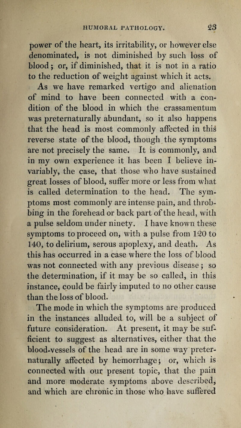 power of the heart, its irritability, or however else denominated, is not diminished by such loss of blood; or, if diminished, that it is not in a ratio to the reduction of weight against which it acts. As we have remarked vertigo and alienation of mind to have been connected with a con¬ dition of the blood in which the crassamentum was preternaturally abundant, so it also happens that the head is most commonly affected in this reverse state of the blood, though the symptoms are not precisely the same. It is commonly, and in my own experience it has been I believe in¬ variably, the case, that those who have sustained great losses of blood, suffer more or less from what is called determination to the head. The sym¬ ptoms most commonly are intense pain, and throb¬ bing in the forehead or back part of the head, with a pulse seldom under ninety. I have known these symptoms to proceed on, with a pulse from 120 to 140, to delirium, serous apoplexy, and death. As this has occurred in a case where the loss of blood was not connected with any previous disease; so the determination, if it may be so called, in this instance, could be fairly imputed to no other cause than the loss of blood. The mode in which the symptoms are produced in the instances alluded to, will be a subject of future consideration. At present, it may be suf¬ ficient to suggest as alternatives, either that the blood-vessels of the head are in some way preter¬ naturally affected by hemorrhage; or, which is connected with our present topic, that the pain and more moderate symptoms above described, and which are chronic in those who have suffered