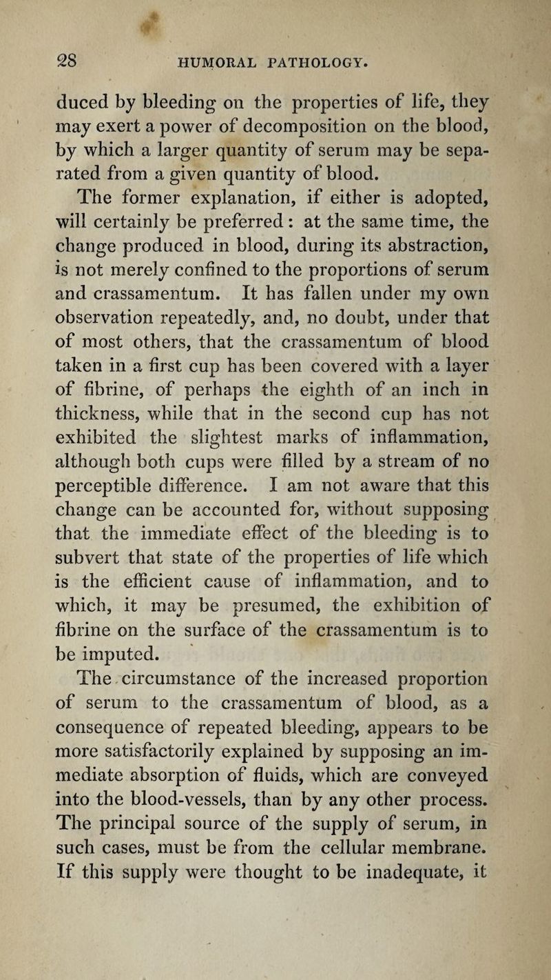 duced by bleeding on the properties of life, they may exert a power of decomposition on the blood, by which a larger quantity of serum may be sepa¬ rated from a given quantity of blood. The former explanation, if either is adopted, will certainly be preferred: at the same time, the change produced in blood, during its abstraction, is not merely confined to the proportions of serum and crassamentum. It has fallen under my own observation repeatedly, and, no doubt, under that of most others, that the crassamentum of blood taken in a first cup has been covered with a layer of fibrine, of perhaps the eighth of an inch in thickness, while that in the second cup has not exhibited the slightest marks of inflammation, although both cups were filled by a stream of no perceptible difference. I am not aware that this change can be accounted for, without supposing that the immediate effect of the bleeding is to subvert that state of the properties of life which is the efficient cause of inflammation, and to which, it may be presumed, the exhibition of fibrine on the surface of the crassamentum is to be imputed. The.circumstance of the increased proportion of serum to the crassamentum of blood, as a consequence of repeated bleeding, appears to be more satisfactorily explained by supposing an im¬ mediate absorption of fluids, which are conveyed into the blood-vessels, than by any other process. The principal source of the supply of serum, in such cases, must be from the cellular membrane. If this supply were thought to be inadequate, it