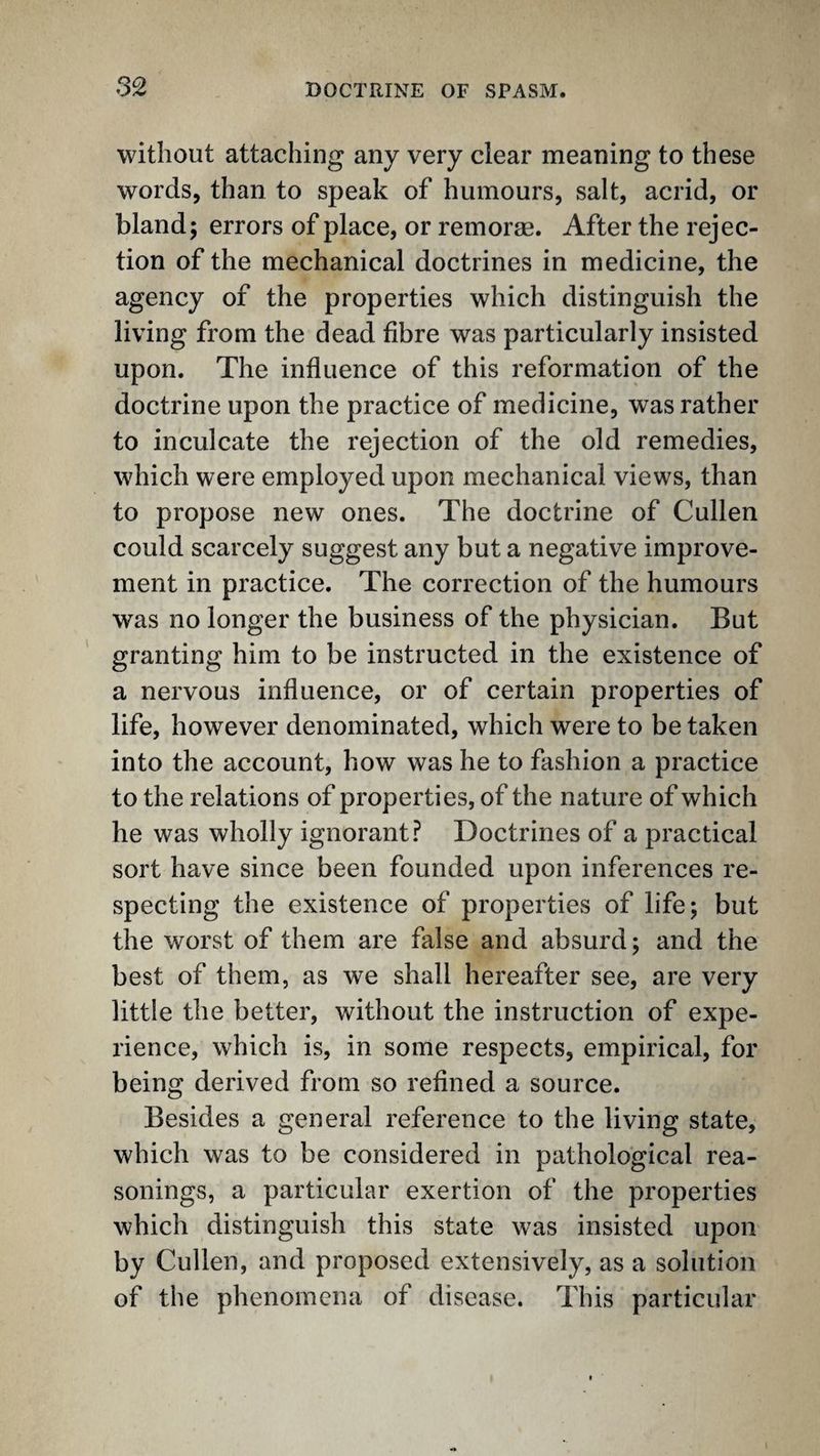 without attaching any very clear meaning to these words, than to speak of humours, salt, acrid, or bland; errors of place, or remorse. After the rejec¬ tion of the mechanical doctrines in medicine, the agency of the properties which distinguish the living from the dead fibre was particularly insisted upon. The influence of this reformation of the doctrine upon the practice of medicine, was rather to inculcate the rejection of the old remedies, which were employed upon mechanical views, than to propose new ones. The doctrine of Cullen could scarcely suggest any but a negative improve¬ ment in practice. The correction of the humours was no longer the business of the physician. But granting him to be instructed in the existence of a nervous influence, or of certain properties of life, however denominated, which were to be taken into the account, how was he to fashion a practice to the relations of properties, of the nature of which he was wholly ignorant? Doctrines of a practical sort have since been founded upon inferences re¬ specting the existence of properties of life; but the worst of them are false and absurd; and the best of them, as we shall hereafter see, are very little the better, without the instruction of expe¬ rience, which is, in some respects, empirical, for being derived from so refined a source. Besides a general reference to the living state, which was to be considered in pathological rea¬ sonings, a particular exertion of the properties which distinguish this state was insisted upon by Cullen, and proposed extensively, as a solution of the phenomena of disease. This particular