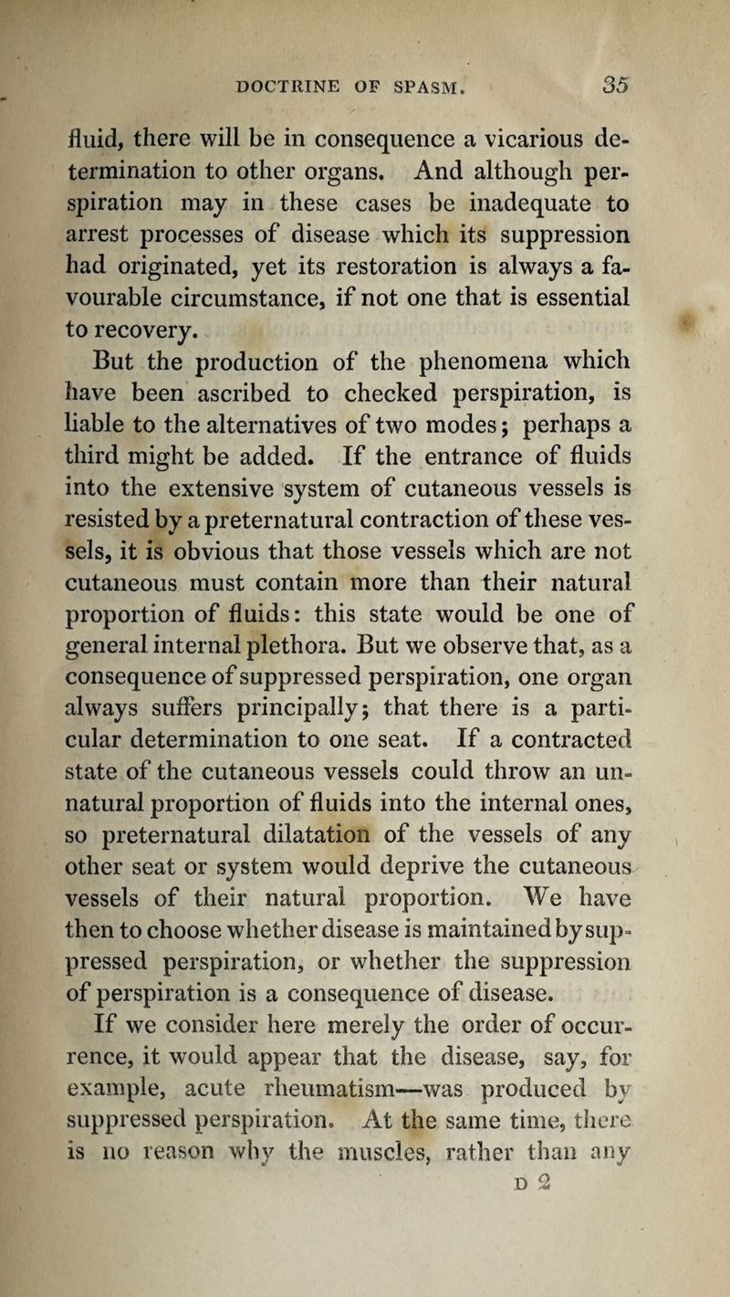 fluid, there will be in consequence a vicarious de¬ termination to other organs. And although per¬ spiration may in these cases be inadequate to arrest processes of disease which its suppression had originated, yet its restoration is always a fa¬ vourable circumstance, if not one that is essential to recovery. But the production of the phenomena which have been ascribed to checked perspiration, is liable to the alternatives of two modes; perhaps a third might be added. If the entrance of fluids into the extensive system of cutaneous vessels is resisted by a preternatural contraction of these ves¬ sels, it is obvious that those vessels which are not cutaneous must contain more than their natural proportion of fluids: this state would be one of general internal plethora. But we observe that, as a consequence of suppressed perspiration, one organ always suffers principally; that there is a parti¬ cular determination to one seat. If a contracted state of the cutaneous vessels could throw an un¬ natural proportion of fluids into the internal ones, so preternatural dilatation of the vessels of any other seat or system would deprive the cutaneous vessels of their natural proportion. We have then to choose whether disease is maintained by sup¬ pressed perspiration, or whether the suppression of perspiration is a consequence of disease. If we consider here merely the order of occur¬ rence, it would appear that the disease, say, for example, acute rlieumatism^—was produced by suppressed perspiration. At the same time, there is no reason why the muscles, rather than any D 2
