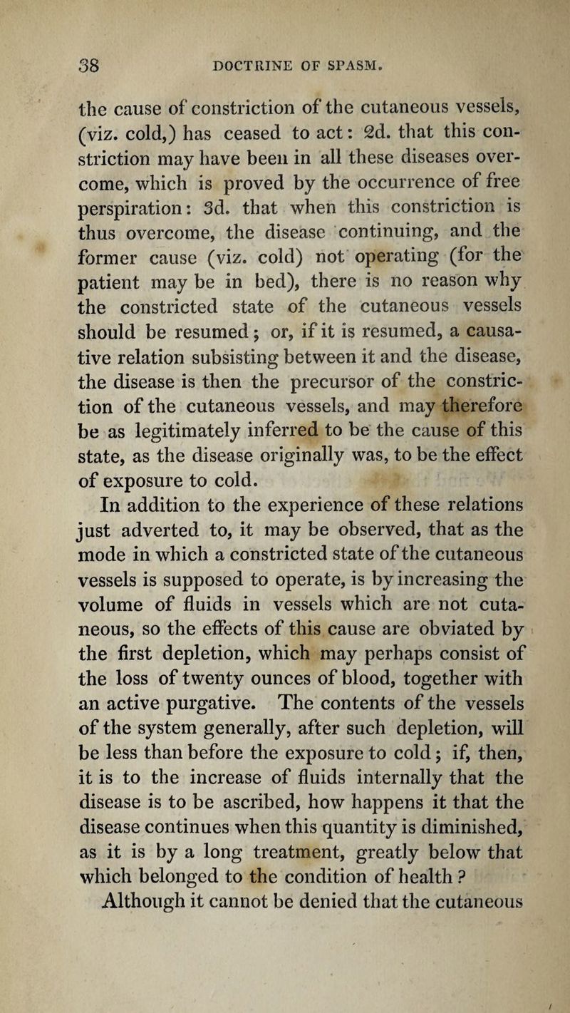 the cause of constriction of the cutaneous vessels, (viz. cold,) has ceased to act: 2d. that this con¬ striction may have been in all these diseases over¬ come, which is proved by the occurrence of free perspiration: 3d. that when this constriction is thus overcome, the disease continuing, and the former cause (viz. cold) not operating (for the patient may be in bed), there is no reason why the constricted state of the cutaneous vessels should be resumed 5 or, if it is resumed, a causa¬ tive relation subsisting between it and the disease, the disease is then the precursor of the constric¬ tion of the cutaneous vessels, and may therefore be as legitimately inferred to be the cause of this state, as the disease originally was, to be the effect of exposure to cold. In addition to the experience of these relations just adverted to, it may be observed, that as the mode in which a constricted state of the cutaneous vessels is supposed to operate, is by increasing the volume of fluids in vessels which are not cuta¬ neous, so the effects of this cause are obviated by the first depletion, which may perhaps consist of the loss of twenty ounces of blood, together with an active purgative. The contents of the vessels of the system generally, after such depletion, will be less than before the exposure to cold; if, then, it is to the increase of fluids internally that the disease is to be ascribed, how happens it that the disease continues when this quantity is diminished, as it is by a long treatment, greatly below that which belonged to the condition of health ? Although it cannot be denied that the cutaneous