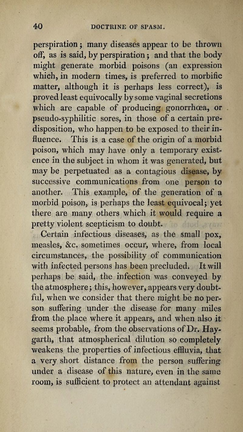 perspiration; many diseases appear to be thrown off, as is said, by perspiration; and that the body might generate morbid poisons (an expression which, in modern times, is preferred to morbific matter, although it is perhaps less correct), is proved least equivocally by some vaginal secretions which are capable of producing gonorrhoea, or pseudo-syphilitic sores, in those of a certain pre¬ disposition, who happen to be exposed to their in¬ fluence. This is a case of the origin of a morbid poison, which may have only a temporary exist¬ ence in the subject in whom it was generated, but may be perpetuated as a contagious disease, by successive communications from one person to another. This example, of the generation of a morbid poison, is perhaps the least equivocal; yet there are many others which it would require a pretty violent scepticism to doubt. Certain infectious diseases, as the small pox, measles, &c. sometimes occur, where, from local circumstances, the possibility of communication with infected persons has been precluded, It will perhaps be said, the infection was conveyed by the atmosphere; this, however, appears very doubt¬ ful, when we consider that there might be no per¬ son suffering under the disease for many miles from the place where it appears, and when also it seems probable, from the observations of Dr. Hay- garth, that atmospherical dilution so completely weakens the properties of infectious effluvia, that a very short distance from the person suffering under a disease of this nature, even in the same room, is sufficient to protect an attendant against