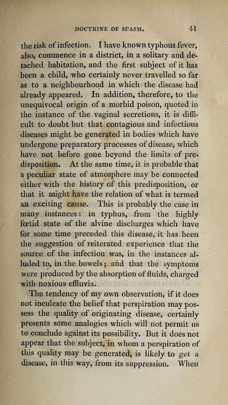 the risk of infection. I have known typhous fever, also, commence in a district, in a solitary and de¬ tached habitation, and the first subject of it has been a child, who certainly never travelled so far as to a neighbourhood in which the disease had already appeared. In addition, therefore, to the unequivocal origin of a morbid poison, quoted in the instance of the vaginal secretions, it is diffi¬ cult to doubt but that contagious and infectious diseases might be generated in bodies which have undergone preparatory processes of disease, which have not before gone beyond the limits of pre¬ disposition. At the same time, it is probable that a peculiar state of atmosphere may be connected either with the history of this predisposition, or that it might have the relation of what is termed an exciting cause. This is probably the case in many instances: in typhus, from the highly foetid state of the alvine discharges which have for some time preceded this disease, it has been the suggestion of reiterated experience that the source of the infection was, in the instances al¬ luded to, in the bowels; and that the symptoms were produced by the absorption of fluids, charged with noxious effluvia. The tendency of my own observation, if it does not inculcate the belief that perspiration may pos¬ sess the quality of originating disease, certainly presents some analogies which will not permit us to conclude against its possibility. But it does not appear that the subject, in whom a perspiration of this quality may be generated, is likely to get a disease, in this way, from its suppression. When