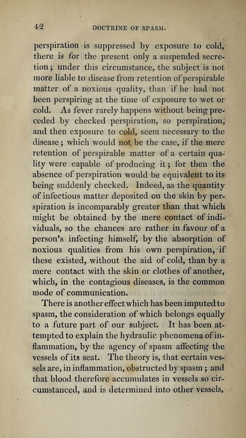 perspiration is suppressed by exposure to cold, there is for the present only a suspended secre¬ tion ; under this circumstance, the subject is not more liable to disease from retention of perspirable matter of a noxious quality, than if he had not been perspiring at the time of exposure to wet or cold. As fever rarely happens without being pre¬ ceded by checked perspiration, so perspiration, and then exposure to cold, seem necessary to the disease; which would not be the case, if the mere retention of perspirable matter of a certain qua¬ lity were capable of producing it; for then the absence of perspiration would be equivalent to its being suddenly checked. Indeed, as the quantity of infectious matter deposited on the skin by per- sj^iration is incomparably greater than that which might be obtained by the mere contact of indi¬ viduals, so the chances are rather in favour of a person’s infecting himself, by the absorption of noxious qualities from his own perspiration, if these existed, without the aid of cold, than by a mere contact with the skin or clothes of another, which, in the contagious diseases, is the common mode of communication. There is another effect which has been imputed to spasm, the consideration of which belongs equally to a future part of our subject. It has been at¬ tempted to explain the hydraulic phenomena of in¬ flammation, by the agency of spasm aftecting the vessels of its seat. The theory is, that certain ves¬ sels are, in inflammation, obstructed by spasm; and that blood therefore accumulates in vessels so cir¬ cumstanced, and is determined into other vessels,