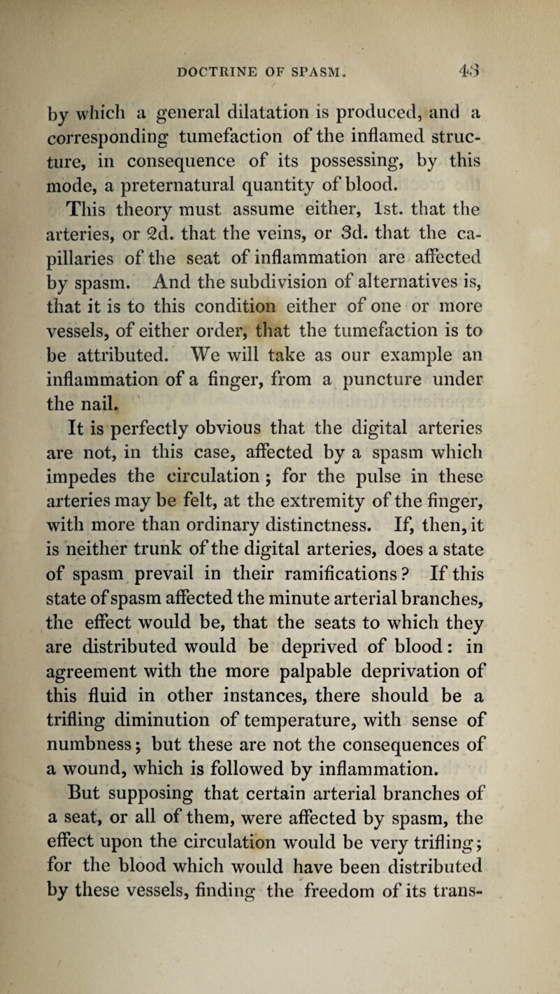 by which a general dilatation is produced, and a corresponding tumefaction of the inflamed struc¬ ture, in consequence of its possessing, by this mode, a preternatural quantity of blood. This theory must assume either, 1st. that the arteries, or 2d. that the veins, or 3d. that the ca¬ pillaries of the seat of inflammation are affected by spasm. And the subdivision of alternatives is, that it is to this condition either of one or more vessels, of either order, that the tumefaction is to be attributed. We will take as our example an inflammation of a finger, from a puncture under the nail. It is perfectly obvious that the digital arteries are not, in this case, affected by a spasm which impedes the circulation 5 for the pulse in these arteries may be felt, at the extremity of the finger, with more than ordinary distinctness. If, then, it is neither trunk of the digital arteries, does a state of spasm prevail in their ramifications ? If this state of spasm affected the minute arterial branches, the effect would be, that the seats to which they are distributed would be deprived of blood: in agreement with the more palpable deprivation of this fluid in other instances, there should be a trifling diminution of temperature, with sense of numbness; but these are not the consequences of a wound, which is followed by inflammation. But supposing that certain arterial branches of a seat, or all of them, were affected by spasm, the effect upon the circulation would be very triflings for the blood which would have been distributed by these vessels, finding the freedom of its trans-