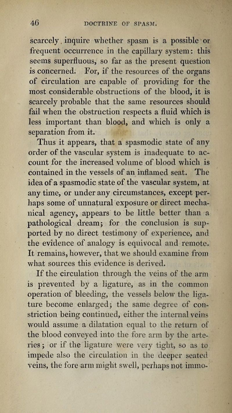 scarcely, inquire whether spasm is a possible or frequent occurrence in the capillary system: this seems superfluous, so far as the present question is concerned. For, if the resources of the organs of circulation are capable of providing for the most considerable obstructions of the blood, it is scarcely probable that the same resources should fail when the obstruction respects a fluid which is less important than blood, and which is only a separation from it. Thus it appears, that a spasmodic state of any order of the vascular system is inadequate to ac¬ count for the increased volume of blood which is contained in the vessels of an inflamed seat. The idea of a spasmodic state of the vascular system, at any time, or under any circumstances, except per¬ haps some of unnatural exposure or direct mecha¬ nical agency, appears to be little better than a pathological dream; for the conclusion is sup¬ ported by no direct testimony of experience, and the evidence of analogy is equivocal and remote. It remains, however, that we should examine from what sources this evidence is derived. If the circulation through the veins of the arm is prevented by a ligature, as in the common operation of bleeding, the vessels below the liga¬ ture become enlarged; the same degree of con¬ striction being continued, either the internal veins would assume a dilatation equal to the return of the blood conveyed into the fore arm by the arte¬ ries ; or if the ligature were very tight, so as to impede also the circulation in the deeper seated veins, the fore arm might swell, perhaps not immo-