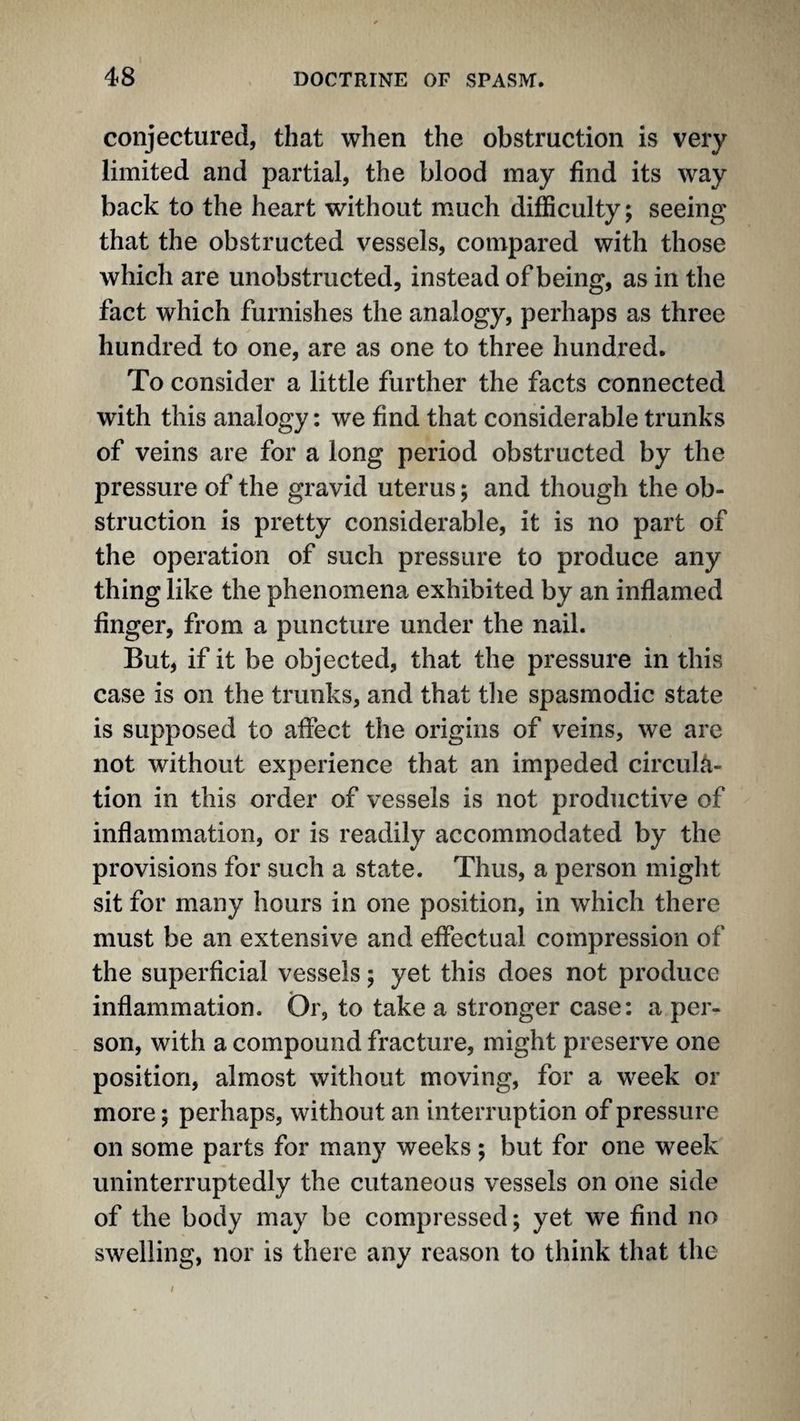 conjectured, that when the obstruction is very limited and partial, the blood may find its way back to the heart without much difficulty; seeing that the obstructed vessels, compared with those which are unobstructed, instead of being, as in the fact which furnishes the analogy, perhaps as three hundred to one, are as one to three hundred. To consider a little further the facts connected with this analogy: we find that considerable trunks of veins are for a long period obstructed by the pressure of the gravid uterus; and though the ob¬ struction is pretty considerable, it is no part of the operation of such pressure to produce any thing like the phenomena exhibited by an inflamed finger, from a puncture under the nail. But, if it be objected, that the pressure in this case is on the trunks, and that tlie spasmodic state is supposed to affect the origins of veins, we are not without experience that an impeded circula¬ tion in this order of vessels is not productive of inflammation, or is readily accommodated by the provisions for such a state. Thus, a person miglit sit for many hours in one position, in which there must be an extensive and effectual compression of the superficial vessels; yet this does not produce inflammation. Or, to take a stronger case: a per¬ son, with a compound fracture, might preserve one position, almost without moving, for a week or more; perhaps, without an interruption of pressure on some parts for many weeks; but for one week uninterruptedly the cutaneous vessels on one side of the body may be compressed; yet we find no swelling, nor is there any reason to think that the I
