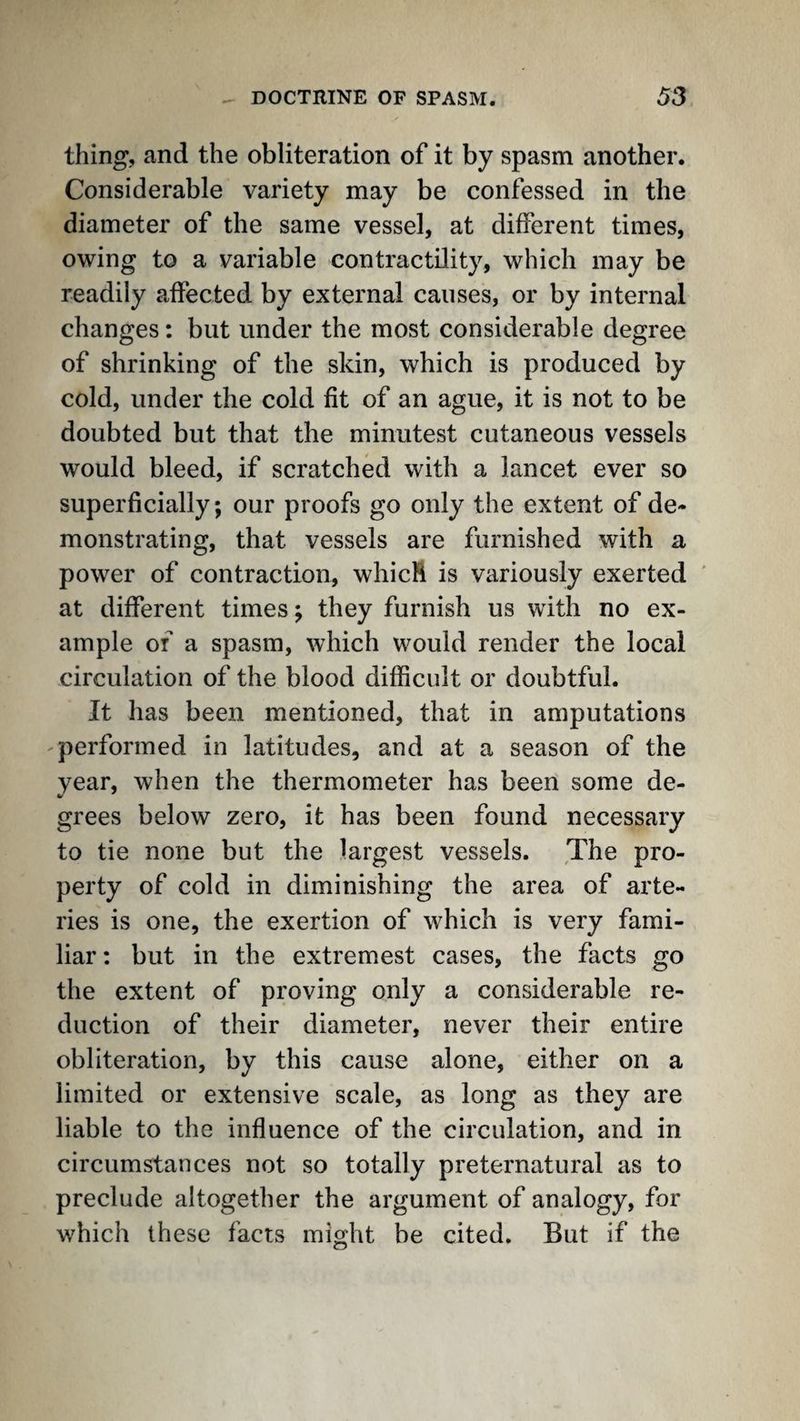 thing, and the obliteration of it by spasm another. Considerable variety may be confessed in the diameter of the same vessel, at different times, owing to a variable contractility, which may be readily affected by external causes, or by internal changes: but under the most considerable degree of shrinking of the skin, which is produced by cold, under the cold fit of an ague, it is not to be doubted but that the minutest cutaneous vessels would bleed, if scratched with a lancet ever so superficially; our proofs go only the extent of de¬ monstrating, that vessels are furnished with a power of contraction, whicM is variously exerted ' at different times; they furnish us with no ex¬ ample of a spasm, which would render the local circulation of the blood difficult or doubtful. It has been mentioned, that in amputations -performed in latitudes, and at a season of the year, when the thermometer has been some de¬ grees below zero, it has been found necessary to tie none but the largest vessels. The pro¬ perty of cold in diminishing the area of arte¬ ries is one, the exertion of which is very fami¬ liar ; but in the extremest cases, the facts go the extent of proving only a considerable re¬ duction of their diameter, never their entire obliteration, by this cause alone, either on a limited or extensive scale, as long as they are liable to the influence of the circulation, and in circumstances not so totally preternatural as to preclude altogether the argument of analogy, for which these facts might be cited. But if the