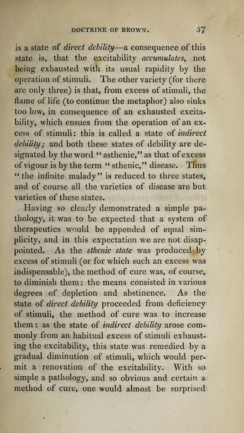 is a state of direct debility—a consequence of this state is, that the excitability accumulates, not being exhausted with its usual rapidity by the operation of stimuli. The other variety (for there are only three) is that, from excess of stimuli, the flame of life (to continue the metaphor) also sinks too low, in consequence of an exhausted excita¬ bility, which ensues from the operation of an ex¬ cess of stimuli: this is called a state of indirect debility; and both these states of debility are de¬ signated by the word “ asthenic,^’ as that of excess of vigour is by the term “ sthenic,’’ disease. Thus “the inflnite malady” is reduced to three states, and of course all the varieties of disease are but varieties of these states. Having so clearly demonstrated a simple pa¬ thology, it was to be expected that a system of therapeutics would be appended of equal sim¬ plicity, and in this expectation w^e are not disap¬ pointed. As the sthenic state was produced by excess of stimuli (or for which such an excess was indispensable), the method of cure was, of course, to diminish them: the means consisted in various degrees of depletion and abstinence. As the state of direct debility proceeded from deficiency of stimuli, the method of cure was to increase them: as the state of indirect debility arose com¬ monly from an habitual excess of stimuli exhaust¬ ing the excitability, this state was remedied by a gradual diminution of stimuli, which would per¬ mit a renovation of the excitability. With so simple a pathology, and so obvious and certain a method of cure, one would almost be surprised