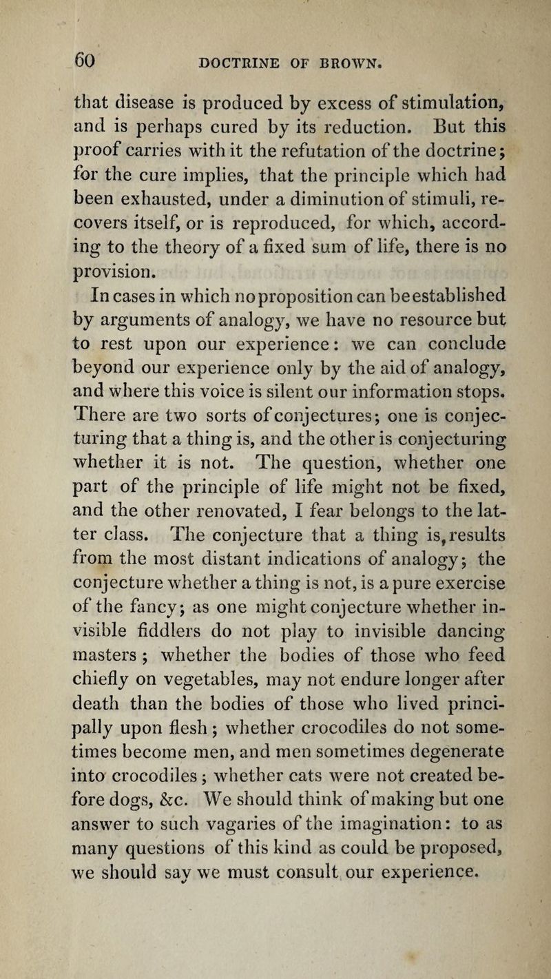 that disease is produced by excess of stimulation, and is perhaps cured by its reduction. But this proof carries with it the refutation of the doctrine; for the cure implies, that the principle which had been exhausted, under a diminution of stimuli, re¬ covers itself, or is reproduced, for which, accord¬ ing to the theory of a fixed sum of life, there is no provision. In cases in which no proposition can be established by arguments of analogy, we have no resource but to rest upon our experience: we can conclude beyond our experience only by the aid of analogy, and where this voice is silent our information stops. There are two sorts of conjectures; one is conjec¬ turing that a thing is, and the other is conjecturing whether it is not. The question, whether one part of the principle of life might not be fixed, and the other renovated, I fear belongs to the lat¬ ter class. The conjecture that a thing is,results from the most distant indications of analogy; the conjecture whether a thing is not, is a pure exercise of the fancy; as one might conjecture whether in¬ visible fiddlers do not play to invisible dancing masters ; whether the bodies of those who feed chiefly on vegetables, may not endure longer after death than the bodies of those who lived princi¬ pally upon flesh; whether crocodiles do not some¬ times become men, and men sometimes degenerate into crocodiles; whether cats were not created be¬ fore dogs, &c. We should think of making but one answer to such vagaries of the imagination; to as many questions of this kind as could be proposed, we should say we must consult our experience.