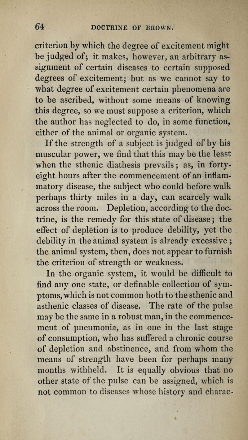 criterion by which the degree of excitement might be judged of; it makes, however, an arbitrary as¬ signment of certain diseases to certain supposed degrees of excitement; but as we cannot say to what degree of excitement certain phenomena are to be ascribed, without some means of knowing this degree, so we must suppose a criterion, which the author has neglected to do, in some function, either of the animal or organic system. If the strength of a subject is judged of by his muscular power, we find that this may be the least when the sthenic diathesis prevails; as, in forty- eight hours after the commencement of an inflam¬ matory disease, the subject who could before walk perhaps thirty miles in a day, can scarcely walk across the room. Depletion, according to the doc¬ trine, is the remedy for this state of disease; the effect of depletion is to produce debility, yet the debility in the animal system is already excessive ; the animal system, then, does not appear to furnish the criterion of strength or weakness. In the organic system, it would be difficult to find any one state, or definable collection of sym¬ ptoms, which is not common both to the sthenic and asthenic classes of disease. The rate of the pulse may be the same in a robust man, in the commence¬ ment of pneumonia, as in one in the last stage of consumption, who has suffered a chronic course of depletion and abstinence, and from whom the means of strength have been for perhaps many months withheld. It is equally obvious that no other state of the pulse can be assigned, whicli is not common to diseases whose history and charac-