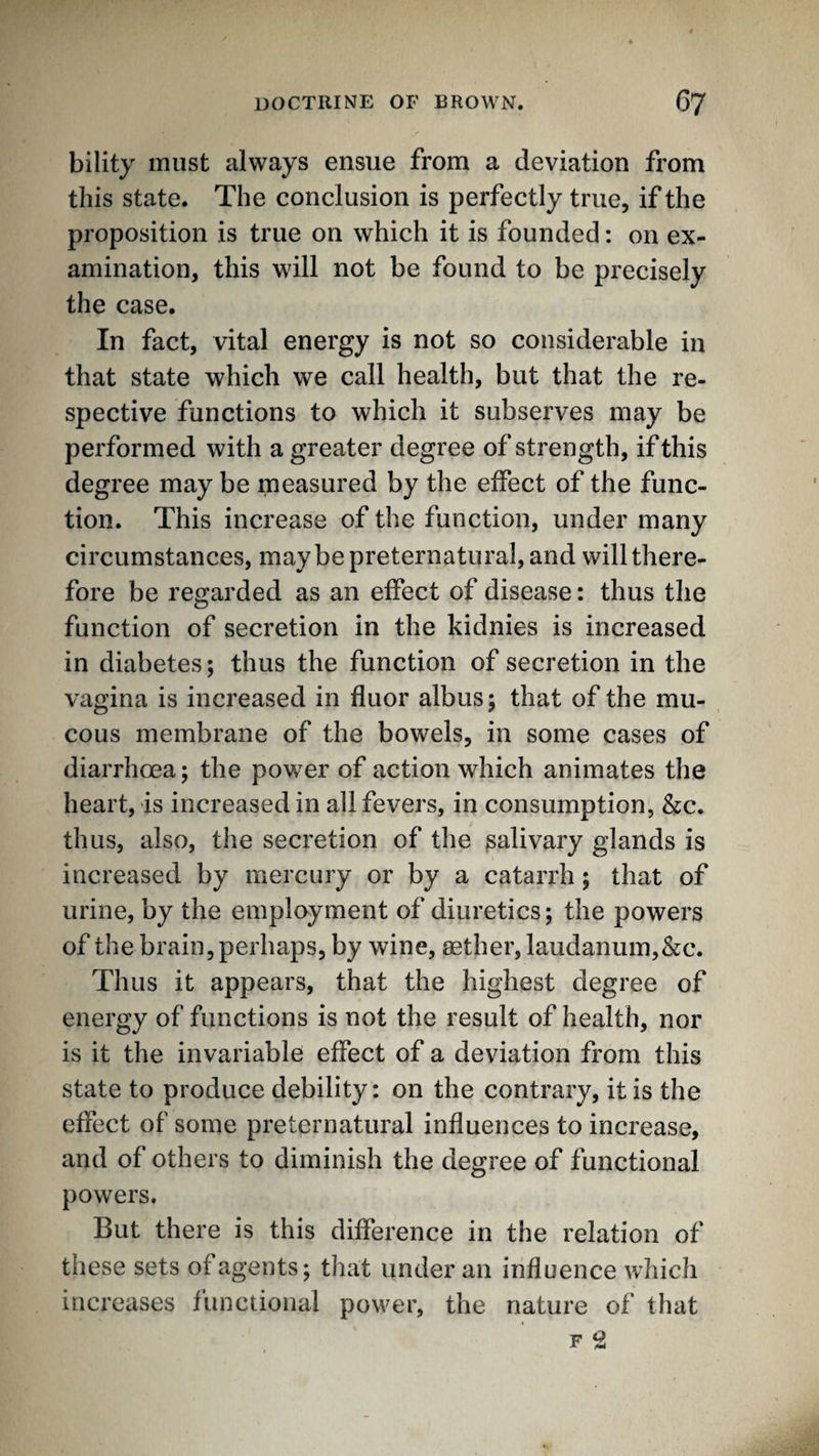 bility must always ensue from a deviation from this state. The conclusion is perfectly true, if the proposition is true on which it is founded: on ex¬ amination, this will not be found to be precisely the case. In fact, vital energy is not so considerable in that state which we call health, but that the re¬ spective functions to which it subserves may be performed with a greater degree of strength, if this degree may be measured by the effect of the func¬ tion. This increase of the function, under many circumstances, maybe preternatural, and will there¬ fore be regarded as an effect of disease: thus the function of secretion in the kidnies is increased in diabetes; thus the function of secretion in the vagina is increased in fluor albus; that of the mu¬ cous membrane of the bowels, in some cases of diarrhoea; the power of action which animates the heart, is increased in all fevers, in consumption, &c. thus, also, the secretion of the salivary glands is increased by mercury or by a catarrh; that of urine, by the employment of diuretics; the powers of the brain, perhaps, by wine, aether, laudanum,&c. Thus it appears, that the highest degree of energy of functions is not the result of health, nor is it the invariable effect of a deviation from this state to produce debility: on the contrary, it is the effect of some preternatural influences to increase, and of others to diminish the degree of functional powers. But there is this difference in the relation of these sets of agents; that under an influence which increases functional power, the nature of that