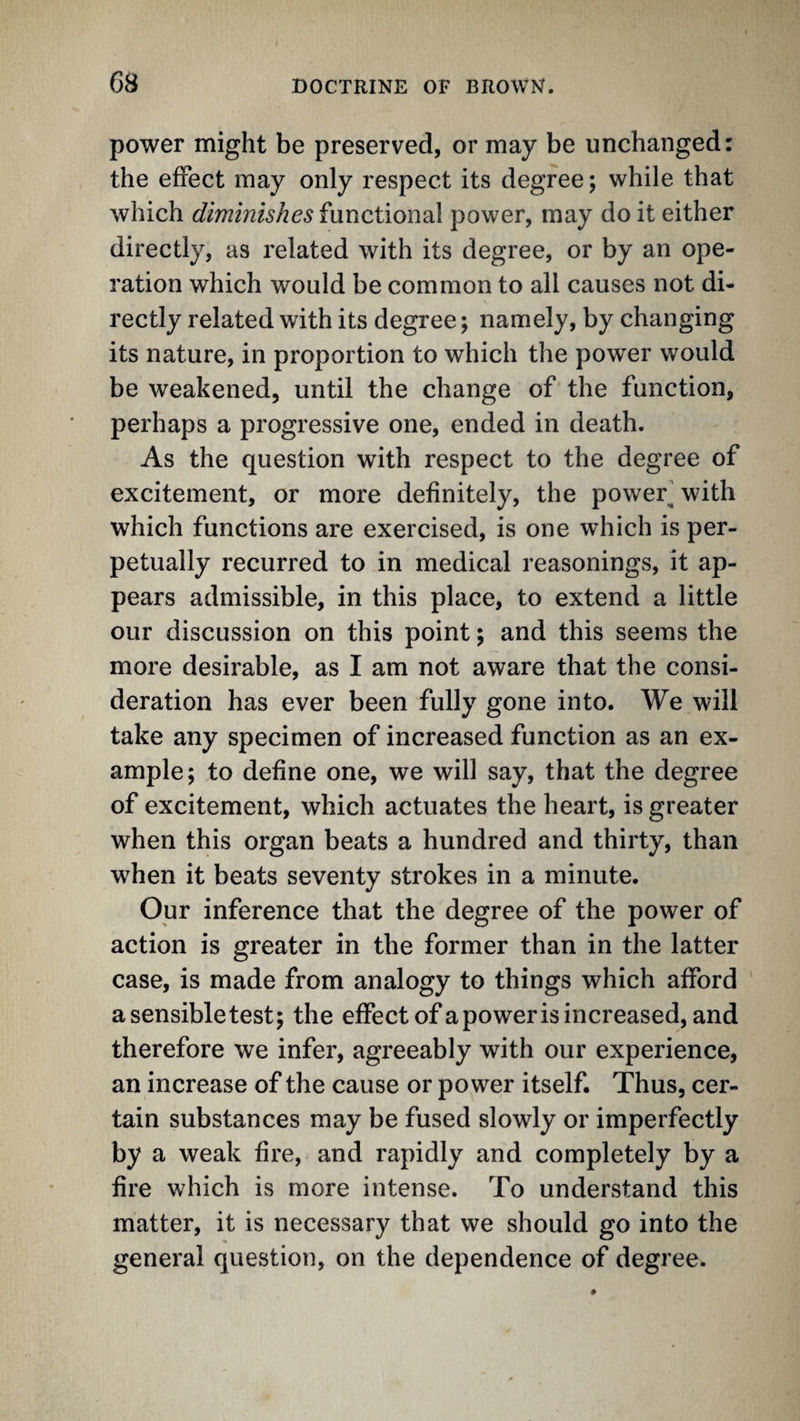 G8 power might be preserved, or may be unchanged: the effect may only respect its degree; while that which diminishes functional power, may do it either directly, as related with its degree, or by an ope¬ ration which would be common to all causes not di¬ rectly related with its degree; namely, by changing its nature, in proportion to which the power would be weakened, until the change of the function, perhaps a progressive one, ended in death. As the question with respect to the degree of excitement, or more definitely, the power^ with which functions are exercised, is one which is per¬ petually recurred to in medical reasonings, it ap¬ pears admissible, in this place, to extend a little our discussion on this point; and this seems the more desirable, as I am not aware that the consi¬ deration has ever been fully gone into. We will take any specimen of increased function as an ex¬ ample; to define one, we will say, that the degree of excitement, which actuates the heart, is greater when this organ beats a hundred and thirty, than when it beats seventy strokes in a minute. Our inference that the degree of the power of action is greater in the former than in the latter case, is made from analogy to things which afford ' asensibletest; the effect of a power is increased, and therefore we infer, agreeably with our experience, an increase of the cause or power itself. Thus, cer¬ tain substances may be fused slowly or imperfectly by a weak fire, and rapidly and completely by a fire which is more intense. To understand this matter, it is necessary that we should go into the general question, on the dependence of degree.