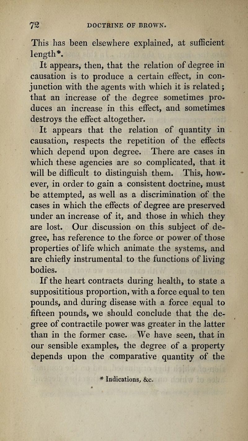 This has been elsewhere explained, at sufficient length^. It appears, then, that the relation of degree in causation is to produce a certain effect, in con¬ junction with the agents with which it is related; that an increase of the degree sometimes pro¬ duces an increase in this effect, and sometimes destroys the effect altogether. It appears that the relation of quantity in causation, respects the repetition of the effects which depend upon degree. There are cases in which these agencies are so complicated, that it will be difficult to distinguish them. This, how¬ ever, in order to gain a consistent doctrine, must be attempted, as well as a discrimination of the cases in which the effects of degree are preserved under an increase of it, and those in which they are lost. Our discussion on this subject of de¬ gree, has reference to the force or power of those properties of life which animate the systems, and are chiefly instrumental to the functions of living bodies. If the heart contracts during health, to state a supposititious proportion, with a force equal to ten pounds, and during disease with a force equal to fifteen pounds, we should conclude that the de¬ gree of contractile power was greater in the latter than in the former case. We have seen, that in our sensible examples, the degree of a property depends upon the comparative quantity of the * Indications, &c.