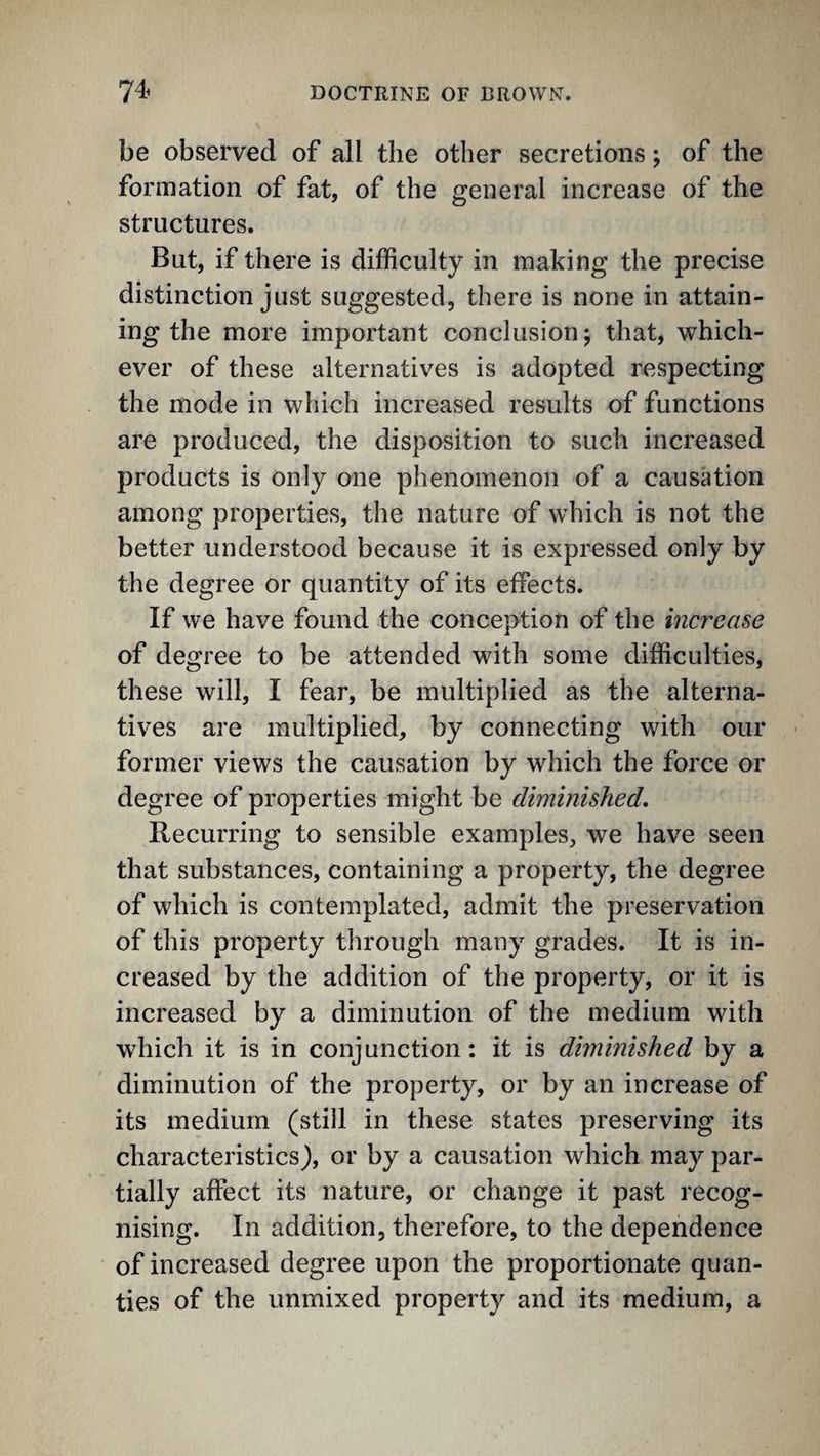 be observed of all the other secretions; of the formation of fat, of the general increase of the structures. But, if there is difficulty in making the precise distinction just suggested, there is none in attain¬ ing the more important conclusion; that, which¬ ever of these alternatives is adopted respecting the mode in which increased results of functions are produced, the disposition to such increased products is only one phenomenon of a causation among properties, the nature of which is not the better understood because it is expressed only by the degree or quantity of its effects. If we have found the conception of the increase of degree to be attended with some difficulties, these will, I fear, be multiplied as the alterna¬ tives are multiplied, by connecting with our former views the causation by which the force or degree of properties might be diminished. Recurring to sensible examples, we have seen that substances, containing a property, the degree of which is contemplated, admit the preservation of this property through many grades. It is in¬ creased by the addition of the property, or it is increased by a diminution of the medium with which it is in conjunction: it is diminished by a diminution of the property, or by an increase of its medium (still in these states preserving its characteristics), or by a causation which may par¬ tially affect its nature, or change it past recog¬ nising. In addition, therefore, to the dependence of increased degree upon the proportionate quan- ties of the unmixed property and its medium, a